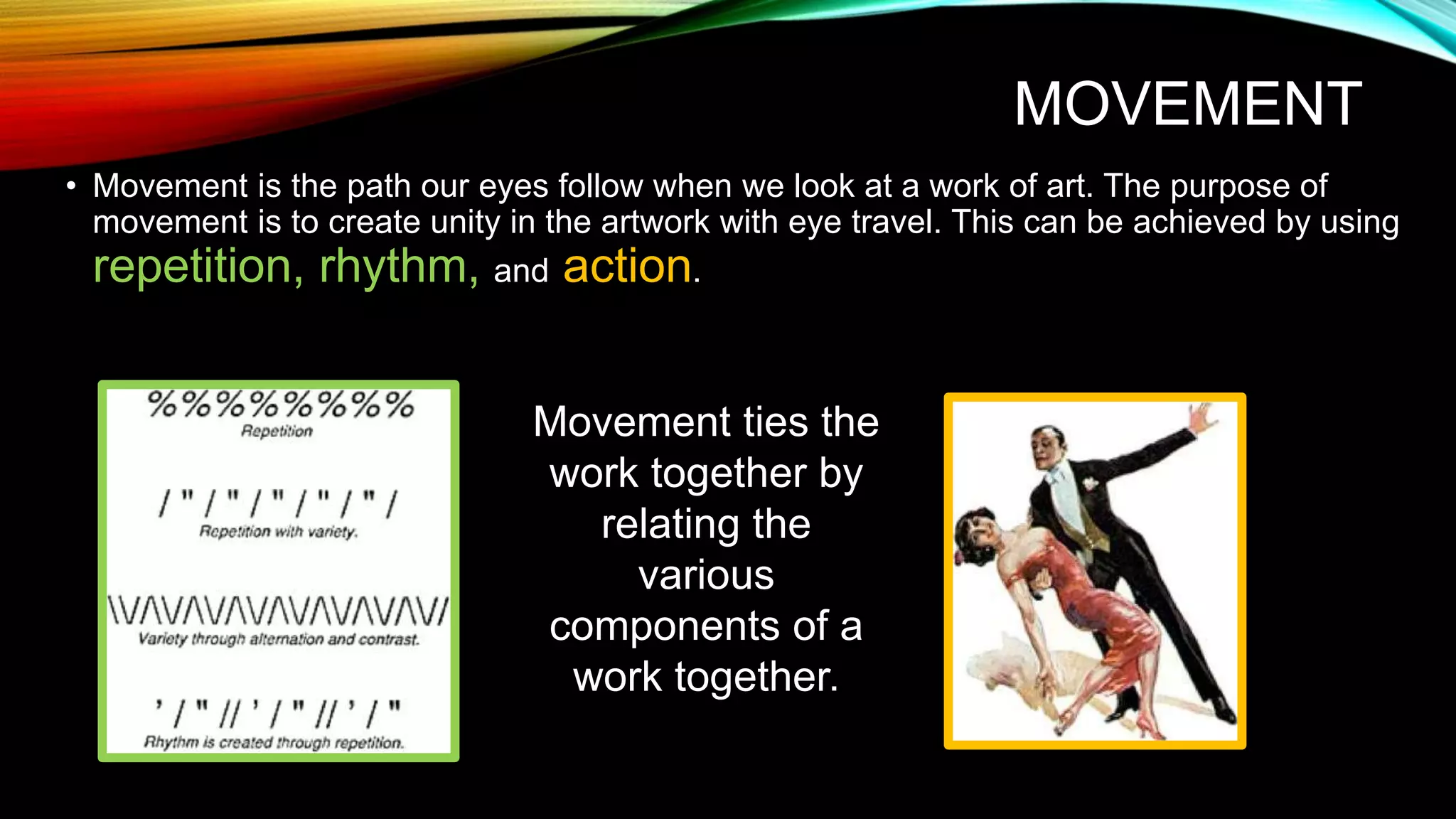MOVEMENT
• Movement is the path our eyes follow when we look at a work of art. The purpose of
movement is to create unity in the artwork with eye travel. This can be achieved by using
repetition, rhythm, and action.
Movement ties the
work together by
relating the
various
components of a
work together.
 