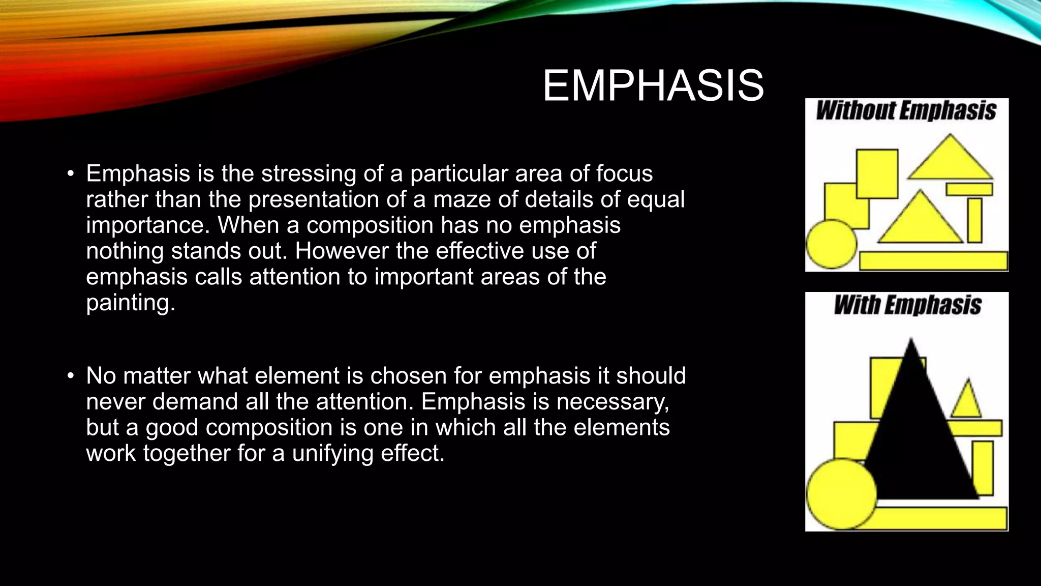 EMPHASIS
• Emphasis is the stressing of a particular area of focus
rather than the presentation of a maze of details of equal
importance. When a composition has no emphasis
nothing stands out. However the effective use of
emphasis calls attention to important areas of the
painting.
• No matter what element is chosen for emphasis it should
never demand all the attention. Emphasis is necessary,
but a good composition is one in which all the elements
work together for a unifying effect.
 
