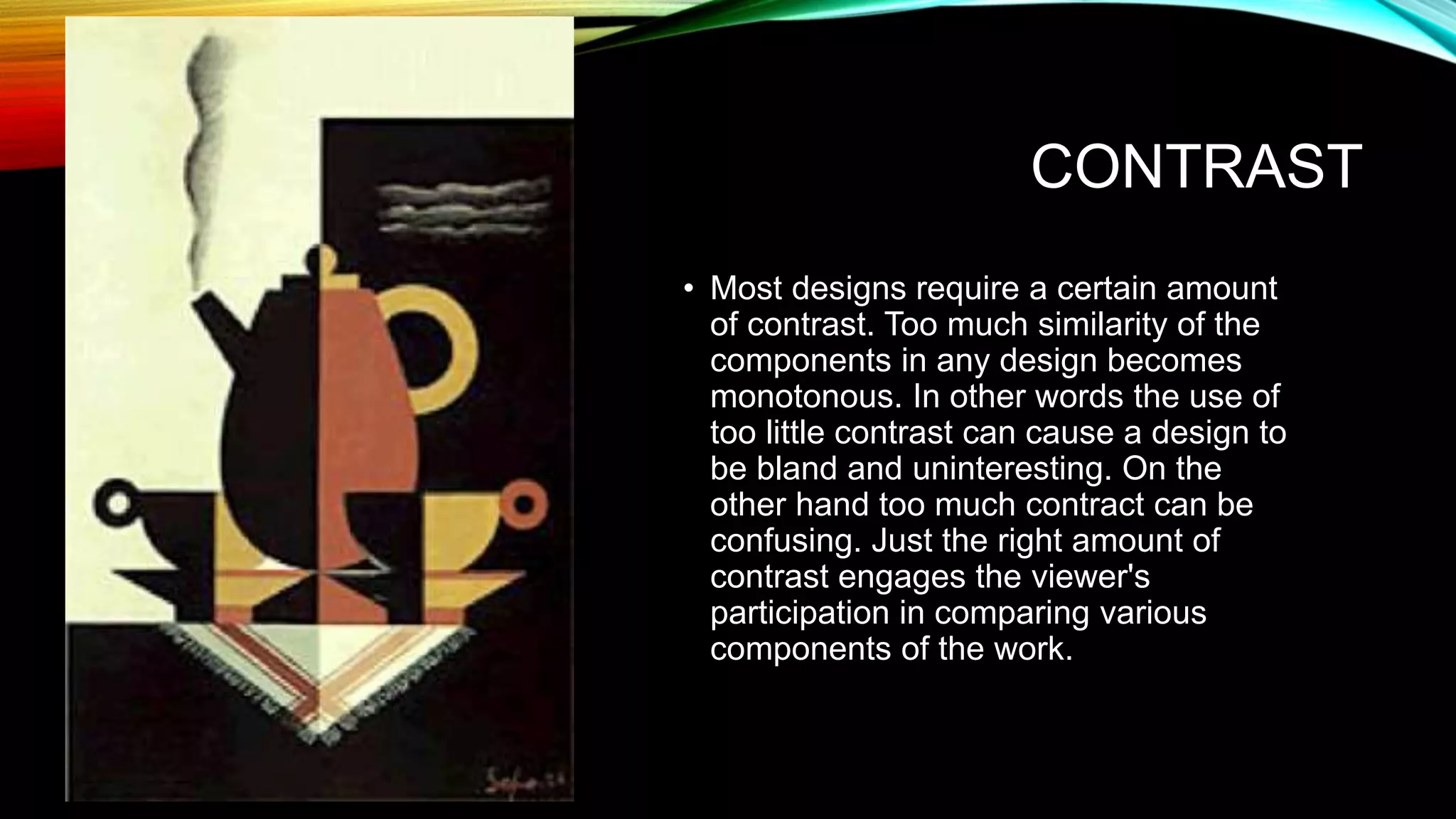 CONTRAST
• Most designs require a certain amount
of contrast. Too much similarity of the
components in any design becomes
monotonous. In other words the use of
too little contrast can cause a design to
be bland and uninteresting. On the
other hand too much contract can be
confusing. Just the right amount of
contrast engages the viewer's
participation in comparing various
components of the work.
 
