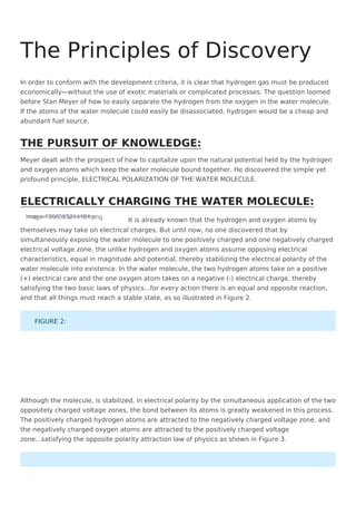 In order to conform with the development criteria, it is clear that hydrogen gas must be produced
economically—without the use of exotic materials or complicated processes. The question loomed
before Stan Meyer of how to easily separate the hydrogen from the oxygen in the water molecule.
If the atoms of the water molecule could easily be disassociated, hydrogen would be a cheap and
abundant fuel source.
Meyer dealt with the prospect of how to capitalize upon the natural potential held by the hydrogen
and oxygen atoms which keep the water molecule bound together. He discovered the simple yet
profound principle, ELECTRICAL POLARIZATION OF THE WATER MOLECULE.
image-1656595214184.png
Image not found or type unknown
It is already known that the hydrogen and oxygen atoms by
themselves may take on electrical charges. But until now, no one discovered that by
simultaneously exposing the water molecule to one positively charged and one negatively charged
electrical voltage zone, the unlike hydrogen and oxygen atoms assume opposing electrical
characteristics, equal in magnitude and potential, thereby stabilizing the electrical polarity of the
water molecule into existence. In the water molecule, the two hydrogen atoms take on a positive
(+) electrical care and the one oxygen atom takes on a negative (-) electrical charge, thereby
satisfying the two basic laws of physics...for every action there is an equal and opposite reaction,
and that all things must reach a stable state, as so illustrated in Figure 2.
Although the molecule, is stabilized, in electrical polarity by the simultaneous application of the two
oppositely charged voltage zones, the bond between its atoms is greatly weakened in this process.
The positively charged hydrogen atoms are attracted to the negatively charged voltage zone, and
the negatively charged oxygen atoms are attracted to the positively charged voltage
zone...satisfying the opposite polarity attraction law of physics as shown in Figure 3.
The Principles of Discovery
THE PURSUIT OF KNOWLEDGE:
ELECTRICALLY CHARGING THE WATER MOLECULE:
FIGURE 2:
 