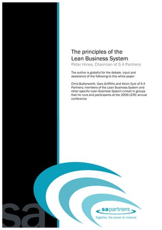 The principles of the lean business system
                                          Peter Hines




     The principles of the
     Lean Business System
     Peter Hines, Chairman of S A Partners
     The author is grateful for the debate, input and
     assistance of the following to this white paper:

     Chris Butterworth, Gary Griffiths and Kevin Eyre of S A
     Partners; members of the Lean Business System and
     other specific Lean Business System Linked In groups
     that he runs and participants at the 2009 LERC annual
     conference




1
 