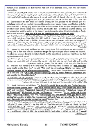 mansion. I was pleased to see that the Duke had such a well-defended house, even if he were not to 
become King. 
با وطع بنصف ذا , وصلأتُ إطى اطقلأا . كانت ق يم جة ا وطكةن كةان بناؤهةا متينةا, ويحيطهةا خنلاة عملاا مةن كةل اطجوانةب. 
ألأف اطقلأا كان هناع قصر ح يث واطوب كان يذتأ مس و ذتريلأذو كمنخطس اطريشةي. كةان يةتم اطوصةول إطةى اطقصةر بواذةط 
طري ريض, وطكن كةان يمكةن اطوصةول إطةى اطقلأاة اطق يمة فقةط ةن طرية جسلارعمتحلار يةربط بةين اطقلأاة واطقصةر. كنةتُ 
ذاي ا ن ما رأيتُ أن اط و يمتلأع مدل هوا اطمنخل جي اطتحصين لأى اطرغم أنس طن يصبح اطملأع. 
22. Soon I reached the dark forest and I walked for about an hour, pleased that the tall trees gave me 
cool shade: not much sun reached the ground through the many leaves. It was a beautiful place and after 
a time I decided to rest by lying against one of the enormous trees. It was so quiet and peaceful in the 
forest that I soon fell into a deep sleep, forgetting all about the train I should have caught to Strelsau and 
my luggage that would be waiting at the station. I was just dreaming about living in the Castle of Zenda 
when a voice woke me: "Why, look at at him! It's amazing! He looks just like the King! " 
وصلأتُ إطى اطغاب اطمظلأم بذر ومشيت فيها طم ة ذا تقريبا. كنت مذرورا من امشجار اطااطي كانت تمنحني ظو يباث لأى 
اطبرو ة, فلأم تكن اطشمس تصل كديرا إطى امرض بذبب أورا امشجار اطكديرة. كان اطمكان جمي , وبا فترة من اطوقت, قررتُ 
أن أذتريح متك ا لأى إح ز امشجار اطضأم . كان اطجو ها ا ج ا ويباث لأى اططمكنين في اطغاب ط رج أنني ألأتُ في ذبُات 
مي , ونذيت كل شيئ بأصو اطقطار اطوب كان لأيّ أن أركبس إطى ذتريلأذو, وكوطع حقا بي اطتي كانت تنتظرني في اطمحط . 
كنتُ أحلأم في منامي أنني أذكن في قلأا خن ا ن ما اذتيقظت لأى صودت ما يقول, "يا طلأاجب, أنظر إطيس! هوا موهل! أنس يشبس 
اطملأع تماما!" 
23. I opened my eyes slowly and found two men looking at me. Both carried guns and were dressed for 
hunting. One of them was short but looked very tough with light blue eyes, and he looked like a soldier. 
The other was younger, thin and of medium height, and he looked like a gentleman. I later found out that 
my guesses were both correct. 
فتحتُ ينةي بةبط ووجة تُ رجلأةين ينظةران إطةي. كةان يحمةل كة منهمةا بن قية ويرتة يان م بةس اطصةي . كةان أحة هما قصةيرا 
وطكنةس بة ا قلاو عالبنيلاة تمامةةا, وكةان طةون ينيةس أخر فةاتح, وكةةان يبة و وككنةس جنة ب. أمةا الآأةةر فكةان أصةغر مةرا, ونحيشةةا 
ومتوذط اططول, وكان يشبس اطنب . واكتششت فيما با أن تأميناتي ن كلأيهما كانت صحيح . 
24. The older man walked up to me and raised his hat to me politely, so I stood up. "He's about the 
same height as the King, too!" he said. "This really is extraordinary. What's your name, sir?" 
"Perhaps you can tell me what your names are first?" I asked them. The gentleman stepped forward 
with a smile and said, "Of course. This is Colonel Sapt, and my name's Fritz von Tarlenheim. We 
both work for the King of Ruritania." 
اقترب مني اطرجل امكبر ذنا ورف قباتس طي بك ب, فوقشتُ لأى ق ميّ. قال اطرجل, "إنس تقريبا في نشس طول اطملأع أيضةا, إن 
هوا شيئ موهل حقا. ما اذمع يا ذةي ب؟" فذةكطتهما, "طالأكمةا تأبرانةي باذةميكما أوت؟" فتقة م اطرجةل اطنبيةل أطةوة وهةو يبتذةم 
وقال, "باططب , هوا هو اطاقي ذابت, وأنا أ ى فريتخ فون تارطنهايم. ك نا يامل ط ز ملأع روريتانيا." 
25. I shook their hands and told them, "I'm Rudolf Rassendyll. I'm a traveller from England and was 
an officer in the Queen's army." "Well, we're officers for our King, so we understand each other 
well!" said Tarlenheim. "Rassendyll, Rassendyll," said Colonel Sapt quietly. "I know! Are you one of 
the Burlesdons?" "My brother's the new Lord Burlesdon," I explained. "So, do I really look like the 
King?" "You could be twins," said Fritz. "Although you look like identical twins, you do not have 
identical personalities or skills. You two seem very different. If you were an officer for the Queen's 
army, Rassendyll, you must be good with a sword!" laughed Sapt. 
صافحتهما وقلأتُ طهما, " اذمي رو وطف راذين ل. أنا مذافر وقا م من إنجلأترا وكنت ضابطا في جيف اطملأك ." فقال تارطنهايم, 
"حذنا, نحن ضابطان ط ز ملأكنا, إوا فنحن نشهم باضنا جي ا." قال اطاقي ذابت به و , "راذين ل, راذين ل, أنا أ رف وطع, 
هل أنت أح أفرا بيرطذ ون؟" فشرحتُ طس, "أأي هو اطلأور بيرطذ ون اطج ي ." دم ذكطتهما, "هل أنا باطشال أشبس اطملأع؟" 
فقال فريتخ, "ربما تكونا توأمين." وقال ذابت ضاحكا, " لأى اطرغم أنكما كاطتوأمين المتماثىين إت أنكما طذتما متمادلأين في 
الشخصية أو في اطمهارات. أنتما تب وان مأتلأشين تماما. فإوا كنتَ ضابطا في جيف اطملأك يا راذين ل, فكنت باطتككي بارل في 
اطمبارخة بالسيف." 
MrAhmed Farouk 10 Tel0186206087 
 
