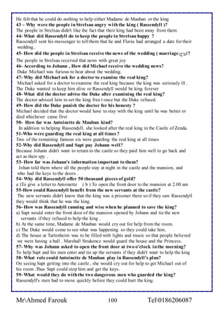 He felt that he could do nothing to help either Madame de Mauban or the king 
43 – Why were the people in Strelsau angry with the king ( Rassendyll )? 
The people in Strelsau didn't like the fact that their king had been away from them 
44- What did Rassendyll do to keep the people in Strelsau happy ? 
Rassendyll sent his messenger to tell them that he and Flavia had arranged a date for their 
wedding.. 
45- How did the people in Strelsau receive the news of the wedding ( marriage( ?الزواج 
The people in Strelsau received that news with great joy 
46- According to Johann , How did Michael receive the wedding news? 
Duke Michael was furious to hear about the wedding. 
47- Why did Michael ask for a doctor to examine the real king? 
Michael asked for a doctor to examine the real king because the king was seriously ill . 
The Duke wanted to keep him alive or Rassendyll would be king forever 
48- What did the doctor advise the Duke after examining the real king? 
The doctor advised him to set the king free t once but the Duke refused. 
49- How did the Duke punish the doctor for his honesty ? 
Michael decided that the doctor would have to stay with the king until he was better or 
died whichever came first 
50- How far was Antoinette de Mauban kind? 
In addition to helping Rassendyll, she looked after the real king in the Castle of Zenda. 
51-Who were guarding the real king at all times ? 
Two of the remaining famous six were guarding the real king at all times 
52-Why did Rassendyll and Sapt pay Johann well? 
Because Johann didn't want to return to the castle so they paid him well to go back and 
act as their spy . 
53- How far was Johann's information important to them? 
Johan told them where all the people stay at night in the castle and the mansion, and 
who had the keys to the doors . 
54- Why did Rassendyll offer 50 thousand pieces of gold? 
a )To give a letter to Antoinette ( b ) To open the front door to the mansion at 2.00 am 
55-How could Rassendyll benefit from the new servants at the castle? 
The new servants didn't know that the king was a prisoner there so if they saw Rassendyll 
they would think that he was the king. 
56- How was Rassendyll cunning and wise when he planned to save the king? 
a) Sapt would enter the front door of the mansion opened by Johann and tie the new 
servants if they refused to help the king . 
b) At the same time, Madame de Mauban would cry out for help from the room. 
c) The Duke would come to see what was happening so they could take him. 
d) The house at Tarlenheim was to be filled with lights and music so that people believed 
we were having a ball . Marshall Strakencz would guard the house and the Princess. 
57- Why was Johann asked to open the front door at two o'clock in the morning? 
To help Sapt and his men enter and tie up the servants if they didn't want to help the king 
58- What role could Antoinette de Mauban play in Rassendyll's plan? 
On seeing Sapt getting into the castle , she would cry out for help to get Michael out of 
his room .Thus Sapt could stop him and get the keys. 
59- What would they do with the two dangerous men who guarded the king? 
Rassendyll's men had to move quickly before they could hurt the king. 
MrAhmed Farouk 100 Tel0186206087 
 