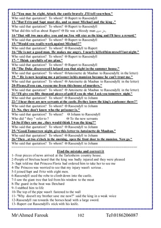 12-"You may be right. Attack the castle bravely .I'll tell you when." 
Who said that quotation? To whom?  Rupert to Rassendyll 
13-"But Fritz and Sapt must die, and so must Michael and the king ." 
Who said that quotation? To whom?  Rupert to Rassendyll 
What did this tell us about Rupert?  He was a bloody man رجلادمويا 
14-"That will two men alive :you and me.You will stay as the king and I'll have a reward." 
Who said that quotation? To whom?  Rupert to Rassendyll 
15-"Would you really work against Michael?" 
Who said that quotation? To whom?  Rassendyll to Rupert 
16-"He is not a good man. He makes me angry. I nearly killed him myself last night." 
Who said that quotation? To whom?  Rupert to Rassendyll 
17- " Think carefully of my plan." 
Who said that quotation? To whom?  Rupert to Rassendyll 
18-"The Duke discovered I helped you that night in the summer house." 
Who said that quotation? To whom? Antoinette de Mauban to Rassendyll( in the letter) 
19- " He is now keeping me a prisoner in his mansion because he can't trust me." 
Who said that quotation? To whom?  Antoinette de Mauban to Rassendyll( in the letter) 
20-Please,if you can, rescue me from this house of murders." 
Who said that quotation? To whom?  Antoinette de Mauban to Rassendyll( in the letter) 
21-"I'll give you fifty thousand pieces of gold if you do what I ask you tomorrow night." 
Who said that quotation? To whom?  Rassendyll to Johann 
22-" I hear there are new servants at the castle. Do they know the king's a prisoner there?" 
Who said that quotation? To whom?  Rassendyll to Johann 
23- No, they don't know who the prisoner is." 
Who said that quotation? To whom?  Johann to Rassendyll 
Who did " they " refer to ?  To the new servants 
24-So if they saw me , they would think I was the king?" 
Who said that quotation? To whom?  Rassendyll to Johann 
25-"Good.Tomorrow night, give this letter to Antoinette de Mauban." 
Who said that quotation? To whom?  Rassendyll to Johann 
26-"Then , at two o'clock in the morning, open the front door to the mansion. Now go." 
Who said that quotation? To whom?  Rassendyll to Johann 
=============================================================== 
Find the mistake and correct it 
1- Four pieces of news arrived at the Tarlenheim country house. 
2-People of Strelsau heard that the king was badly injured and they were pleased 
3- Sapt told me that Princess Flavia had ordered him to take her to see me 
4-The Princess was worried to see that my injury wasn't serious . 
5-I joined Sapt and Fritz with eight men. 
6-Rassendyll used the robe to climb down into the castle. 
7-I saw the giant tree that led from his window to the moat 
8-The guard in the boat was Detchard 
9- I stabbed him to life 
10-The top of the pipe wasn't fastened to the wall 
11- "Why doesn't my brother save me now?" said the king in a weak voice 
12-Rassendyll ran towards the horses head with a large sword. 
13- Rupert cut Rassendyll's stick with his knife. 
MrAhmed Farouk 102 Tel0186206087 
 