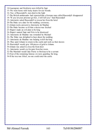 14-Lauengram and Krafstein were killed by Sapt 
15- We went home with lucky hearts for our friends. 
16- Two of Rassendyll's men died in the fight 
17-The British ambassador had reported that a German man called Rassendyll disappeared 
18- "If you let your prisoner go free , I will kill you." Said Rassendyll 
19- Antoinette asked Rassendyll to rescue her from the hotel 
20-The Duke set a date for the wedding ceremony . 
21-Johann took a present to Antoinette de Mauban 
22-The Duke became so ill that a doctor was fetched 
23- Rupert made an evil plan to be king 
24- Rupert wanted Sapt and Fritz to be dismissed 
25- Antoinette de Mauban was rewarded by Michael 
26- The Duke was delighted to hear about the wedding 
27- Antoinette de Mauban was helping to kill the king 
28- They paid Johann to return to the castle and work as their doctor. 
29- Rassendyll would give 100 pieces of gold to Johann. 
30-Johann was asked to close the front door 
31- Antoinette would cry for pain from her room. 
32-The Marshall would take Flavia to Strelsau to be a servant 
33-Four of the remaining famous six were guarding the king. 
34-If the tree was lifted , no one could enter the castle 
MrAhmed Farouk 103 Tel0186206087 
 