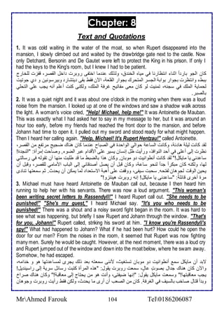 Chapter: 8 
Text and Quotations 
1. It was cold waiting in the water of the moat, so when Rupert disappeared into the 
mansion, I slowly climbed out and waited by the drawbridge gate next to the castle. Now 
only Detchard, Bersonin and De Gautet were left to protect the King in his prison. If only I 
had the keys to the King's room, but I knew I had to be patient. 
كان اطجو بار ا ادنا انتظارنا في مياه اطأن ، وطوطع ن ما اأتشى روبرت األ اطقصر، قشخت طلأأارج 
ببط وانتظرت بجوار بواب اطجذر اطمتحرع بجوار اطقلأا ، الآن فقط بقى يتشار وبيرذونين و ب جوتيت 
طحماي اطملأع في ذجنس، تمنيت طو كان ماى مشاتيح غرف اطملأع، وطكنى كنت أ لأم أنس يجب لأي اطتحلأي 
باطصبر. 
2. It was a quiet night and it was about one o'clock in the morning when there was a loud 
noise from the mansion. I looked up at one of the windows and saw a shadow walk across 
the light. A woman's voice cried, "Help! Michael, help me!" It was Antoinette de Mauban. 
This was exactly what I had asked her to say in my message to her, but it was around an 
hour too early, before my friends had reached the front door to the mansion, and before 
Johann had time to open it. I pulled out my sword and stood ready for what might happen. 
Then I heard her calling again. "Help, Michael! It's Rupert Hentzau!" called Antoinette. 
طق كانت طيلأ ها ، وكانت اطذا حواطي اطواح ة في اطصباح ن ما كان هناع ضجيغ مرتش من اطقصر، 
نظرت إطى أ لأى في أح اطنوافو، ورأيت ظل إنذان يذير لأى امق ام بر اطضو , وصاحت إمرأة: "اطنج ة! 
ذا ني يا مايكل!" طق كانت أنطوانيت و موبان. وكان هوا باطضبط ما ق طلأبت منها أن تقوطس في رذاطتي 
طها، وطكنس كان مبكر ا ج ا طنحو ذا ، وكان قبل أن يصل أص قا ي إطى اطباب اممامي طلأقصر، وقبل أن 
يحين اطوقت طجوهان طشتحس. ذحبت ذيشى، ووقشت لأى أُهب اتذتا ا طما يمكن أن يح ث. دم ذماتها تنا ز 
مرة أأرز قا لأ : "ذا نى يا مايكل! إنس روبرت هينتخو!" 
3. Michael must have heard Antoinette de Mauban call out, because I then heard him 
running to help her with his servants. There was now a loud argument. "This woman's 
been writing secret letters to Rassendyll!" I heard Rupert call out. "She needs to be 
punished!" "She's my guest," I heard Michael say. "It's you who needs to be 
punished!" There was a shout and a noisy sword fight began in the room. It was hard to 
see what was happening, but briefly I saw Rupert and Johann through the window. "That's 
for you, Johann!" Rupert called, striking his sword اat him. "I know you're Rassendyll's 
spy!" What had happened to Johann? What if he had been hurt? How could he open the 
door for our men? From the noises in the room, it seemed that Rupert was now fighting 
many men. Surely he would be caught. However, at the next moment, there was a loud cry 
and Rupert jumped out of the window and down into the moat below, where he swam away. 
Somehow, he had escaped. 
تب أن مايكل ذم أنطوانيت و موبان تذتغيث، مننى ذماتس با وطع يجرز طمذا تها هو و أ امس، 
والآن كان هناع ج ال بصودت ادل ، ذمات روبرت يقول: "هوه اطمرأة كتبت رذا ل ذري إطى راذين يل! 
يجب مااقبتها!" وذمات مايكل يقول: "إنها ضيشتى، وأنت هو من يحتاج إطى مااقب !" وكان هناع صرا 
وب أ قتال صاأب باطذيف في اطغرف . كان من اطصاب أن أرز ما يح ث، وطكن فقط رأيت روبرت وجوهان 
MrAhmed Farouk 104 Tel0186206087 
 
