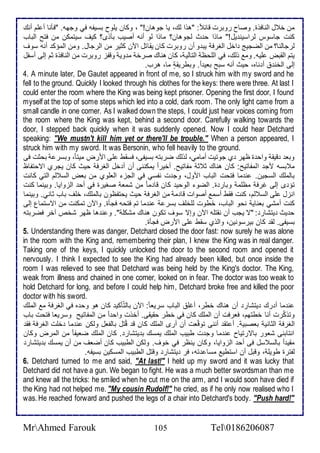 من أ ل اطنافوة. وصاح روبرت قا : "هوا طع، يا جوهان!" ، وكان يلأوح بذيشس في وجهس. "فكنا أ لأم أنع 
كنت جاذوس طراذين يل!" ماوا ح ث طجوهان؟ ماوا طو أنس أصيب بكوز؟ كيف ذيتمكن من فتح اطباب 
طرجاطنا؟ من اطضجيغ األ اطغرف يب و أن روبرت كان يقاتل الآن كدير من اطرجال. ومن اطمؤك أنس ذوف 
يتم اطقبض لأيس. وم وطع، في اطلأحظ اطتاطي ، كان هناع صرأ م وي وقشخ روبرت من اطنافوة دم إطى أذشل 
إطى اطأن أ ناه، حيث أنس ذبح باي ا . وبطريقد ما، هرب. 
4. A minute later, De Gautet appeared in front of me, so I struck him with my sword and he 
fell to the ground. Quickly I looked through his clothes for the keys: there were three. At last I 
could enter the room where the King was being kept prisoner. Opening the first door, I found 
myself at the top of some steps which led into a cold, dark room. The only light came from a 
small candle in one corner. As I walked down the steps, I could just hear voices coming from 
the room where the King was kept, behind a second door. Carefully walking towards the 
door, I stepped back quickly when it was suddenly opened. Now I could hear Detchard 
speaking: "We mustn't kill him yet or there'll be trouble." When a person appeared, I 
struck him with my sword. It was Bersonin, who fell heavily to the ground. 
وبا قيق واح ة ظهر ب جوتيت أمامي، طوطع ضربتس بذيشى، فذقط لأى امرض ميتا ، وبذر بحدت فى 
م بذس مج اطمشاتيح: كان هناع د د مشاتيح. أأيرا يمكننى أن أ أل اطغرف حيث كان يجرب اتحتشاظ 
باطملأع اطذجين. ن ما فتحت اطباب امول، وج ت نشذي في اطجخ اطالأوب من باض اطذ طم اطتي كانت 
تؤ ز إطى غرف مظلأم وبار ة. اطضو اطوحي كان قا م ا من شما صغيرة في أح اطخوايا. وبينما كنت 
انخل لأى اطذ طم، كنت فقط أذم أصوات قا م من اطغرف حيث يحتشظون باطملأع، ألأف باب داني. وبينما 
كنت أمشي باناي نحو اطباب، أَ طوت طلأألأف بذر ن ما تم فتحس فجكة. والآن تمكنت من اتذتمال إطى 
ح يث يتشار : "ت يجب أن نقتلأس الآن وإت ذوف تكون هناع مشكلأ ". و ن ها ظهر شأ آأر فضربتس 
بذيشى. طق كان بيرذونين، واطوب ذقط لأى امرض فجكة. 
5. Understanding there was danger, Detchard closed the door fast: now surely he was alone 
in the room with the King and, remembering their plan, I knew the King was in real danger. 
Taking one of the keys, I quickly unlocked the door to the second room and opened it 
nervously. I think I expected to see the King had already been killed, but once inside the 
room I was relieved to see that Detchard was being held by the King's doctor. The King, 
weak from illness and chained in one corner, looked on in fear. The doctor was too weak to 
hold Detchard for long, and before I could help him, Detchard broke free and killed the poor 
doctor with his sword. 
ن ما أ رع يتشار أن هناع أطر، أغلأ اطباب ذريا ا : الآن باطتّككي كان هو وح ه في اطغرف م اطملأع 
وتوكّرت أنا أطتهم، فارفت أن اطملأع كان في أطر حقيقى. أأوت واح ا من اطمشاتيح وذرياا فتحت باب 
اطغرف اطداني باصبي . أ تق أننى توقّات أن أرز اطملأع كان ق قُتل باطشال وطكن ن ما ألأت اطغرف فق 
انتابنى شاور باترتياح ن ما وج ت طبيب اطملأع يمذع ب يتشار . كان اطملأع ضايش ا من اطمرض وكان 
مقي ا باطذ ذل فى أح اطخوايا، وكان ينظر في أوف. وطكن اططبيب كان أضاف من أن يمذع ب يتشار 
طشترة طويلأ ، وقبل أن اذتطي مذا تس، فر يتشار وقتل اططبيب اطمذكين بذيشس. 
6. Detchard turned to me and said, "At last!" I held up my sword and it was lucky that 
Detchard did not have a gun. We began to fight. He was a much better swordsman than me 
and knew all the tricks: he smiled when he cut me on the arm, and I would soon have died if 
the King had not helped me. "My cousin Rudolf!" he cried, as if he only now realised who I 
was. He reached forward and pushed the legs of a chair into Detchard's body. "Push hard!" 
MrAhmed Farouk 105 Tel0186206087 
 
