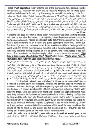 I called "Push against his legs!" With the legs of the chair against him, Detchard found it 
hard to stand up. This made him angry, and he struck the King hard with his sword, but as 
he did so, he fell over the doctor's body. It was easy for me to kill him as he lay on the floor. 
إذت ار يتشار ناحيتى وقال: "أأيرا !"، فرفات ذيشى وكان من حذن اطحظ أن يتشار طم يكن ماس بن قي . 
ب أنا نتقاتل. كان مبارخا أفضل منى بكدير فهو يارف كل اطحيل: ابتذم ن ما أصابنى فى ورا ى، وكنت 
قريب ا من اطموت إوا طم يذا نى اطملأع اطوز صاح قا : "ابن مي رو وطف!"، كما طو أنس أ رع الآن فقط 
من أكون. أنتقل إطى اممام، و ف جذم يتشار برجلأى كرذى. نا يتس: "إ ف بقوة!، إ ف ض ذاقيس!" 
وبوجو رجلأى اطكرذى ض ه، وج يتشار صاوب في اطوقوف. وجالأس هوا غاضبا، فضرب اطملأع ضرب 
قوي بذيشس، وطكن ن ما كان يشال وطع، ذقط لأى جذم اططبيب. فكان من اطذهل طي أن أقتلأس منس كان يرق 
لأى امرض. 
7. Was the King dead too? I ran to where he lay. How happy I was when the King moaned, 
so I knew he was alive. But before I could help him, I heard Rupert somewhere outside the 
King's prison calling out, "Come on, Michael! Let's fight!" I tore a piece from my shirt to 
make a bandage for the cut on my arm, and quietly opening the prison door, I looked out. 
The drawbridge was now down once more. Rupert stood in the middle of the bridge with his 
sword, while the door to the mansion at the other end of the drawbridge was guarded by 
some very frightened-looking servants, as well as Johann, who I was pleased to see was 
unhurt. Then Antoinette de Mauban angrily called out from behind the servants, "The 
Duke's dead, you've already killed him!" "Dead!" called Rupert. "That's good. Then I'm 
your leader now. Put down your weapons and do as I say." 
هلاماتااطملأع أيضا ؟ جريت إطى حيث كان يرق . كم كان ذاا تى ن ما تكوه اطملأع، فالأمت أنس كان لأى قي 
اطحياة. وطكن قبل أن أتمكن من مذا تس ذمات روبرت في مكان ما أارج ذجن اطملأع ينا ب قا : "هيا، 
يا مايكل! نا نتقاتل!" قمت بتمخي قطا من قميصى طكى ا مل ضما ة طلإصاب اطتى كانت فى ورا ي، 
وفتحت باب اطذجن به و ، ونظرت طلأأارج. كان اطجذر اطمتحرع الآن موضو ا مرة أأرز. كان روبرت 
يقف في منتصف اطجذر بذيشس، بينما كان اطباب اطمؤ ز اطى اطقصر في اطجانب الآأر من اطجذر اطمتحرع 
يحرذس باض اطأ م يب و لأيهم اطر ب، وكوطع جوهان، اطوز كان من وا ي ذرورب أن أراه وطم يصب 
بكوز. دم صاحت أنطوانيت و موبان غاضب من ورا اطأ ام: "طق مات اط و ، طق قتلأتس باطشال!" فصاح 
روبرت: "تقوطين مات!، هوا أمر جي ، إو ا أنا خ يمكم الآن، ضاوا أذلأحتكم وافالأوا ما أقول." 
8. Instead of putting down their weapons, however, the servants allowed Antoinette de 
Mauban to walk onto the bridge, and she was pointing a gun at Rupert. But before she had 
time to shoot – if, indeed, she planned to – Rupert once again jumped quickly into the water 
below the bridge. More loud voices were heard and I realised that Sapt and his men must 
have finally arrived at the front door, on the other side of the mansion. Feeling confident that 
the King would be safe, I ran after Rupert and also jumped into the water. He swam faster 
than I could with my wounded arm, and he quickly swam to where the rope was tied to the 
tree above the moat. He looked surprised but pleased to see the rope and quickly climbed 
up. I was, perhaps, a minute behind him and once at the top of the rope, I could see him 
running off into the forest. At one stage I saw him look back at me. I thought I saw him 
waving, as if it were a game, as if he knew I would never catch him. 
ب ت من وض أذلأحتهم قام اطأ م، باطرغم من وطع، باطذماح منطوانيت و موبان باطذير لأى اطجذر، 
وكانت تصوب ببن قي تجاه روبرت. وطكن قبل أن يحين اطوقت طتطلأ اطنار – إوا كانت، في اطواق ، تاتخم 
MrAhmed Farouk 106 Tel0186206087 
 