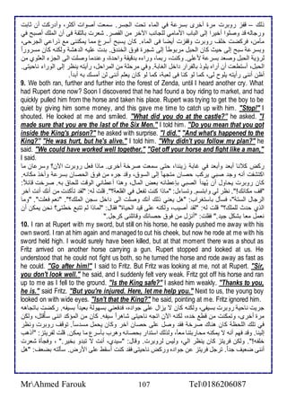 وطع – قشخ روبرت مرة أأرز بذر في اطما تحت اطجذر. ذمات أصوات أكدر، وأ ركت أن دابت 
ورجاطس ق وصلأوا أأيرا إطى اطباب اممامي طلأجانب الآأر من اطقصر. شارت باطدق فى أن اطملأع أصبح في 
مكمن، فركضت ألأف روبرت وقشخت أيضا فى اطما . كان يذبح أذرل مما يمكننى م ورا ي اطجرحى، 
وبذر ذبح إطى حيث كان اطحبل مربوط ا إطى شجرة فو اطأن . ب ت لأيس اط هش وطكنس كان مذرور ا 
طرؤي اطحبل وصا بذر م لأى. وكنت، ربما، ورا ه ب قيق واح ة، و ن ما وصلأت اطى اطجخ اطالأوب من 
اطحبل، أذتطات أن أراه يلأوو باطشرار األ اطغاب . وفي مرحلأ من اطمراحل، رأيتس ينظر إطى اطورا ناحيتى. 
أظن أننى رأيتس يلأوح طى، كما طو كنا فى طاب ، كما طو كان يالأم أننى طن أمذع بس أب ا . 
9. We both ran, further and further into the forest of Zenda, until I heard another cry. What 
had Rupert done now? Soon I discovered that he had found a boy riding to market, and had 
quickly pulled him from the horse and taken his place. Rupert was trying to get the boy to be 
quiet by giving him some money, and this gave me time to catch up with him. "Stop!" I 
shouted. He looked at me and smiled. "What did you do at the castle?” he asked. "I 
made sure that you are the last of the Six Men." I told him. "Do you mean that you got 
inside the King's prison?" he asked with surprise. "I did." "And what's happened to the 
King?” "He was hurt, but he's alive." I told him. "Why didn't you follow my plan?" he 
said. "We could have worked well together." "Get off your horse and fight like a man," 
I said. 
ركض ك نا أبا وأبا في غاب خين ا، حتى ذمات صرأ أأرز. ماوا فال روبرت الآن؟ وذر ان ما 
اكتششت أنس وج صبي يركب حصان متجه ا إطى اطذو ، وق جره من فو اطحصان بذر وأأو مكانس. 
كان روبرت يحاول أن يُه أ اطصبي بإ طا س باض اطمال، وهوا أ طاني اطوقت طلأحا بس. صرأت قا : 
"قف مكانع!". نظر طي وابتذم. وتذا ل: "ماوا كنت تشال في اطقلأا ؟". قلأت طس: "طق تكك ت من أنع أنت آأر 
اطرجال اطذت "، فذكل باذتغراب: "هل ياني وطع أنع وصلأت اطى األ ذجن اطملأع؟". "نام فالأت". "وما 
اطوب ح ث طلأملأع؟" قلأت طس: "طق أصيب، وطكنس لأى قي اطحياة" فقال: "طماوا طم تتب أطتى؟ نحن يمكن أن 
نامل ماا بشكل جي ." فقلأت: "أنخل من فو حصانع وقاتلأنى كرجل." 
10. I ran at Rupert with my sword, but still on his horse, he easily pushed me away with his 
own sword. I ran at him again and managed to cut his cheek, but now he rode at me with his 
sword held high. I would surely have been killed, but at that moment there was a shout as 
Fritz arrived on another horse carrying a gun. Rupert stopped and looked at us. He 
understood that he could not fight us both, so he turned the horse and rode away as fast as 
he could. "Go after him!" I said to Fritz. But Fritz was looking at me, not at Rupert. "Sir, 
you don't look well." he said, and I suddenly felt very weak. Fritz got off his horse and ran 
up to me as I fell to the ground. "Is the King safe?" I asked him weakly. "Thanks to you, 
he is." said Fritz. "But you're injured. Here, let me help you." Next to us, the young boy 
looked on with wide eyes. "Isn't that the King?" he said, pointing at me. Fritz ignored him. 
جريت ناحي روبرت بذيشى، وطكنس كان ت يخال لأى جوا ه، ف فاني بذهوط باي ا بذيشس. ركضت باتجاهس 
مرة أأرز، وتمكنت من قط أ ه، طكنس الآن اتجس ناحيتى شاهر ا ذيشس. كان من اطمؤك اننى ذكقُتل، وطكن 
في تلأع اطلأحظ كان هناع صرأ فق وصل لأى حصان آأر وكان يحمل مذ ذ ا . توقف روبرت ونظر 
إطينا. وق فهم أنس ت يمكنس محاربتنا ما ا ، وطوطع اذت ار بحصانس وهرب بكذرل ما يمكن. قلأت طشريتخ: "أوهب 
ألأشس!". وطكن فريتخ كان ينظر اطي، وطيس طروبرت. وقال: "ذي ب، أنت ت تب و بأير." ، وفجكة شارت 
أننى ضايف ج ا . ترجل فريتخ ن جوا ه وركض ناحيتى فق كنت أذقط لأى امرض. ذكطتس بضاف: "هل 
MrAhmed Farouk 107 Tel0186206087 
 