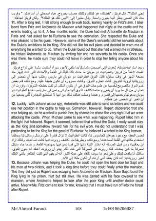 نجى اطملأع؟". قال فريتخ: "بشضلأع، هو كوطع. وطكنع مصاب بجروح. هيا، اذمحلأى أن أذا ع. " وقريب 
منا، كان اطصبي ينظر اطينا بايون واذا . وقال مشيرا إطي: "أطيس وطع هو اطملأع؟". وطكن فريتخ تجاهلأس. 
11. After a long rest, I felt strong enough to walk back, leaning heavily on Fritz's arm. I later 
learnt from Fritz and Antoinette de Mauban what happened that night at the castle and the 
events leading up to it. A few months earlier, the Duke had met Antoinette de Mauban in 
Paris and had asked her to Ruritania to see the coronation. She respected the Duke and 
was pleased to be his guest. However, some of the Duke's servants told her servants about 
the Duke's ambitions to be King. She did not like his evil plans and decided to warn me of 
everything he wanted to do. When the Duke found out that she had warned me in Strelsau, 
he tricked Antoinette de Mauban by inviting her and her servants to his castle. Once she 
was there, he made sure they could not leave in order to stop her telling anyone about his 
plan. 
وبا اذتراح طويلأ ، شارت أننى أصبحت متماذك ا بما يكشي م و ذير ا ، أذتن ت بش ة لأى ورال فريتخ. 
لأمت تحقا من فريتخ وانطوانيت و موبان ما ح ث تلأع اطلأيلأ في اطقلأا وامح اث اطتي أ ت إطيها. منو 
بضا أشهر في وقت ذاب ، قابل اط و أنطوانيت و موبان في باريس وطلأب منها أن تحضر إطى 
روريتانيا طرؤي اطتتويغ. كانت تحترم اط و ، وكانت مذروره أن تكون ضيش لأيس. وم وطع، قام باض 
أ م اط و باطتصريح طأ مها ن طموحات اط و فى أن يكون اطملأع. طم تقبل أططس اطشريرة، وقررت أن 
تحورنى من كل ما يري أن يشال. و ن ما اكتشف اط و أنها حورتنى ونحن في ذتريلأذو، أ ل أنطوانيت و 
موبان ب وتها وأ مها إطى قصره. و ن ما وصلأت هناع، تكك من أنها ت تذتطي اطمغا رة طكى يمناها من 
أن تأبر أب شأ ن أطتس. 
12. Luckily, with Johann as our spy, Antoinette was still able to send us letters and we could 
use her position in the castle to help us. Somehow, however, Rupert discovered that she 
was helping us, so he wanted to punish her; by chance he chose the very night that we were 
attacking the castle. اWhen Michael came to see what was happening, Rupert killed him in 
the fight that followed. Rupert, it seemed, believed that without the Duke, I really would stay 
as the King and somehow reward him for his evil work. He did not understand that I was 
pretending to be the King for the good of Ruritania: he believed I wanted to be King forever. 
طحذن اطحظ، م وجو جوهان كجاذوس طنا، كانت أنطوانيت ت تخال قا رة لأى إرذال رذا ل طنا ويمكننا 
اذتأ ام مكانها في اطقلأا طمذا تنا. وم وطع، وبطريق ما، اكتشف روبرت انها كانت تذا نا، وطوطع أرا 
أن يااقبها؛ ومن قبيل اطص ف أنس اأتار اطلأيلأ واتها اطتي قمنا نحن فيها بمهاجم اطقلأا . و ن ما جا مايكل 
طمارف ما كان يح ث، قتلأس روبرت في اطمارك اطتي تلأت وطع. يب و أن روبرت أ تق أنس ب ون اط و ، 
ذكظل أنا باطشال كملأع و لأى نحو ما ذوف أكافكه لأى ملأس اطشر. أنس طم يشهم أننى كنت أتظاهر بكننى اطملأع 
طأير روريتانيا: أنس كان ياتق أنني أر ت أن أكون ملأكا إطى امب . 
13. Because Johann was helping the Duke, he could not open the front door for Sapt and 
his men at two o'clock, and it took a long time before they could finally enter the mansion. 
This they did just as Rupert was escaping from Antoinette de Mauban. Soon Sapt found the 
King lying in his prison, hurt but still alive. He was carried with his face covered to the 
mansion, where Antoinette helped to look after the poor King until another doctor could 
arrive. Meanwhile, Fritz came to look for me, knowing that I must have run off into the forest 
after Rupert. 
MrAhmed Farouk 108 Tel0186206087 
 