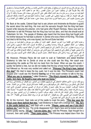 ومن جوهان كان يذا اط و ، طم يذتط أن يشتح اطباب اممامي طدابت ورجاطس في اطداني صباح ا ، واذتغر 
وطع وقتا طوي قبل أن يتمكنوا اأيرا من أول اطقصر. وهوا هو ما فالأوه أدنا هروب روبرت من 
أنطوانيت و موبان. وذر ان ما وج دابت اطملأع مُلأقى لأى اترض في ذجنس، كان مصاب ا وطكنس ت يخال 
لأى قي اطحياة. تم نقلأس، ووجهس مغطى، إطى اطقصر، حيث ذا ت أنطوانيت فى ات تنا باطملأع اطمذكين 
حتى وصول طبيب آأر. ومن ناحي أأرز، جا فريتخ يبحث نى، ن ما لأم أننى أنطلأقت إطى اطغاب ورا 
روبرت. 
14. Back at the castle, Colonel Sapt had to ask Johann and Antoinette de Mauban to guard 
the secret about the real King. His men and the servants thought that the King had been 
injured while rescuing the prisoner, who had gone after Rupert Hentzau. News was sent to 
Tarlenheim to tell the Princess that the King was hurt but alive, and that she should wait at 
Tarlenheim for him. The people of Strelsau also heard that the brave King had fought with 
his brother because he had kept a prisoner in Zenda who was a friend of the King. The Duke 
had tried to kill the King, who was injured, but the evil Duke had died. 
و ن ما كانوا فى اطقلأا مرة أأرز، اضطر اطاقي دابت أن يطلأب من جوهان وانطوانيت و موبان أن 
يحشظوا ذر اطملأع اطحقيقي. فرجاطس وأ امس ياتق ون أن اطملأع ق أصيب أدنا إنقاو اطذجين، واطوب وهب 
ورا روبرت هينتخو. تم إرذال امأبار إطى تارطينهيم لإأبار امميرة أن اطملأع أصيب وطكنس لأى قي اطحياة، 
وأنس ينبغي لأيها أن تنتظره في تارطينهيم. كما ذم اطناس فى ذتريلأذو أن اطملأع اطشجال تقاتل م أأوه منس 
ق أبقى ذجين ا في خين ا واطوب كان ص يق ا طلأملأع. حاول اط و أن يقتل اطملأع، اطوب أصيب بجروح، وطكن 
اط و اطشرير توفي. 
15. However, Princess Flavia did not want to wait at Tarlenheim and asked Marshal 
Strakencz to take her to Zenda at once so she could see the King. Her coach was 
approaching the castle as Fritz led me back from the forest. When we saw the coach, I 
quickly hid behind a tree, but we did not realise that the boy whose horse Rupert had taken 
had followed us. He was very excited and called out, "Princess! The King's here, behind 
this tree!" We tried to keep the boy quiet, but it was too late. The Princess's coach had 
stopped and I could see the Marshal leaning out of the coach window to talk to the boy. 
"What you say is nonsense." called Strakencz. "The King's injured in the castle." "No, 
really, he's here. He fought a man who took my horse." 
وم وطع، طم تُرِ امميرة ف فيا اتنتظار في تارطينهيم، فطلأبت من اطمشير ذتراكينكخ أن يكأوها إطى خين ا فى 
اطحال طكى تتمكن من رؤي اطملأع. كان موكبها يقترب من اطقلأا ن ما كان فريتخ ا ا بى من اطغاب . ن ما 
شاه نا اطموكب، أأتب ت بذر ألأف شجرة، وطكننا طم ن رع أن اطصبي صاحب اطحصان اطوب أأوه 
روبرت كان ق اتبانا. وكان منشا ج ا ونا ز: "أيتها امميرة! اطملأع هنا، ألأف هوه اطشجرة! " حاوطنا إبقا 
اطصبي ها ا ، وطكن اطوقت كان ق فات. توقف موكب امميرة واذتطات أن أرز اطمشير يميل من نافوة 
اطمركب طلأتح ث إطى اطصبي. قال ذتراكينكخ: "ما تقوطس هو هرا ، يرق اطملأع مصاب ا في اطقلأا ". "ت، حقا ، 
إنس هنا. طق حارب اطرجل اطوب أأو حصانى." 
16. At this moment, Sapt rode out of the castle to meet the party. "This boy says the 
King's over there behind that tree." said Strakencz to Sapt with a strange look. "No, he's 
in the castle behind me." said Sapt with a smile. "Please, come and see if you don't 
believe me." said the boy. The smile disappeared from Sapt's face and he looked worried, 
before quickly saying, "I'll go." "Let me come, too." said the Princess. Sapt thought for a 
moment, then said quietly, "Then come alone." The Princess was helped down from the 
MrAhmed Farouk 109 Tel0186206087 
 