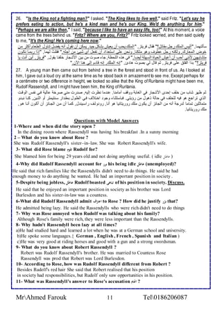26. "Is the King not a fighting man?" I asked. "The King likes to live well," said Fritz. "Let's say he 
prefers eating to action, but he's a kind man and he's our King. We'd do anythin g for him." 
"Perhaps we are alike then," I said, "because I like to have an easy life, too!" At this moment, a voice 
came from the trees behind us. "Fritz? Where are you, Fritz?" Fritz looked worried, and then said quietly 
to me, "It's the King! He's coming here now." 
ذكطتهما, "أطيس اطملأع رجل مقاتل؟" فقال فريتخ, " اطملأع يحب أن يايف بشكل جي . يمكن أن نقول أنس يشضل تناول اططاام أكدر من 
أوض اطماارع, وطكنس رجل طوف وهو ملأكنا, ونحن لأى اذتا ا أن نشال أب شيئ من أجلأس." فقلأتُ طهما, "إوا ربمةا نكةون 
متشابهين منني أحب أن أ يف اطحياة اطذهلأ أيضا." في هوه اطلأحظ , جا صوت من بين امشجار ألأشنا يقول, "فريتخ, أين أنت يا 
فريتخ؟" ب ا اطقلأ لأى فريتخ, دم قال طي بصوت ها ئ, "إنس اطملأع, إنس قا م إطى هنا الآن." 
27. A young man then came out from behind a tree in the forest and stood in front of us. As I looked at 
him, I gave out a loud cry at the same time as he stood back in amazement to see me. Except perhaps for 
a centimetre or two difference in height, we looked so alike that the King of Ruritania might have been me, 
Rudolf Rassendyll, and I might have been him, the King of Ruritania. 
دم ظهر شاب من ألأف إح ز امشجار في اطغاب ووقف أمامنا. ن ما نظرت إطيس, ص رت مني صرأ اطي فةي نشةس اطوقةت 
اطوب تراج هو فيس طلأألأف في حاط وهول من رؤيتي. فباذتدنا وجو اأةت ف فةي اططةول بمقة ار ذةنتيمتر أو ادنةين, كنةا نبة و 
متمادلأين تماما ط رج أنس من اطجا خ أن يكون ملأع روريتانيا هو أنا, رو وطةف راذةين ل, كمةا أن مةن اطجةا خ أن أكةون أنةا هةو, 
ملأع روريتانيا. 
Questions with Model Answers 
1-Where and when did the story open ? 
In the dining room where Rassendyll was having his breakfast .In a sunny morning 
2 – What do you know about Rose ? 
She was Rudolf Rassendyll's sister–in–law. She was Robert Rassendyll's wife. 
3- What did Rose blame تلوم Rudolf for? 
She blamed him for being 29 years old and not doing anything useful. ( idle ( عاطلا 
4-Why did Rudolf Rassendyll account for برر his being idle عاطل (unemployed)? 
He said that rich families like the Rassendylls didn't need to do things. He said he had 
enough money to do anything he wanted. He had an important position in society . 
5-Despite being jobless, عاطل Rudolf boasted تباهى of his position in society. Discuss. 
He said that he enjoyed an important position in society as his brother was Lord 
Burlesdon and his sister-in-law was a countess. 
6-What did Rudolf Rassendyll admit اعترف to Rose ? How did he justify برّر that? 
He admitted being lazy. He said the Rassendylls who were rich didn't need to do things 
7- Why was Rose annoyed when Rudolf was talking about his family? 
Although Rose's family were rich, they were less important than the Rassendylls. 
8- Why hadn't Rassendyll been lazy at all times? 
a)He had studied hard and learned a lot when he was at a German school and university. 
b)He spoke some languages.{ German , English , French , Spani sh and Italian ) 
c)He was very good at riding horses and good with a gun and a strong swordsman. 
9- What do you know about Robert Rassendyll ? 
Robert was Rudolf Rassendyll's brother. He was married to Countess Rose 
Rassendyll was prod that Robert was Lord Burlesdon. 
10- According to Rose, how was Rudolf Rassendyll different from Robert ? 
Besides Rudolf's red hair She said that Robert realised that his position 
in society had responsibilities, but Rudolf only saw opportunities in his position. 
11- What was Rassendyll's answer to Rose's accusation ? اتهام 
MrAhmed Farouk 11 Tel0186206087 
 