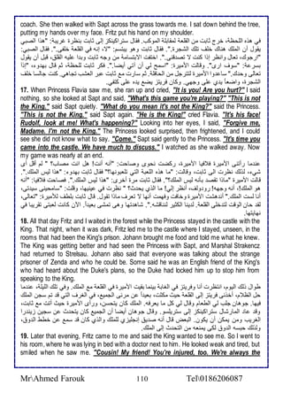 coach. She then walked with Sapt across the grass towards me. I sat down behind the t ree, 
putting my hands over my face. Fritz put his hand on my shoulder. 
في هوه اطلأحظ ، أرج دابت من اطقلأا طمقابلأ اطموكب. فقال ذتراكينكخ إطى دابت بنظرة غريب : "هوا اطصبي 
يقول أن اطملأع هناع ألأف تلأع اطشجرة.". فقال دابت وهو يبتذم: "ت، إنس في اطقلأا ألأشى.". فقال اطصبي: 
"ارجوع، تاال وانظر إوا كنت ت تص قنى.". اأتشت اتبتذام من وجس دابت وب ا لأيس اطقلأ ، قبل أن يقول 
بذر : "ذوف ارز". وقاطت امميرة: "اذمح طي أن آتي أيضا.". فكر دابت طلأحظ ، دم قال به و ، "إو اَ 
تااطى وح ع." ذا وا امميرة طتترجل من اطحافلأ . دم ذارت م دابت بر اطاشب تجاهي. كنت جاطذا ألأف 
اطشجرة، واضا ا ي ب لأى وجهي. وكان فريتخ يض ي ه لأى كتشي. 
17. When Princess Flavia saw me, she ran up and cried, "It is you! Are you hurt?" I said 
nothing, so she looked at Sapt and said, "What's this game you're playing?" "This is not 
the King." said Sapt quietly. "What do you mean it's not the King?" said the Princess. 
"This is not the King." said Sapt again. "He is the King!" cried Flavia. "It's his face! 
Rudolf, look at me! What's happening?" Looking into her eyes, I said, "Forgive me, 
Madame. I'm not the King." The Princess looked surprised, then frightened, and I could 
see she did not know what to say. "Come." Sapt said gently to the Princess. "It's time you 
came into the castle. We have much to discuss." I watched as she walked away. Now 
my game was nearly at an end. 
ن ما رأتنى امميرة ف فيا امميرة، ركضت نحوز وصاحت: "أنس أنت! هل انت مصاب؟ " طم أقل أز 
شي ، طوطع نظرت اطى دابت، وقاطت: "ما هوه اطلأاب اطتي تلأابونها؟" فقال دابت به و : "هوا طيس اطملأع.". 
قاطت امميرة "ماوا تقص بكنس طيس اطملأع؟". فقال دابت مرة أأرز: "هوا طيس اطملأع.". فصاحت ف فيا: "أنس 
هو اطملأع!، أنس وجهس! رو وطف، أنظر إطي! ما اطوب يح ث؟ " نظرت في ينيها، وقلأت: "ذامحينى ذي تى، 
أنا طذت اطملأع." أن هشت امميرة وأافت وفهمت أنها ت تارف ماوا تقول. قال دابت بلأطف طلأميرة: "تااطى، 
طق حان اطوقت طت ألأى اطقلأا . ط ينا اطكدير طنناقشس.". شاه تها وهى تمشى باي ا . الآن كانت طابتى تقريبا في 
نهايتها. 
18. All that day Fritz and I waited in the forest while the Princess stayed in the castle with the 
King. That night, when it was dark, Fritz led me to the castle where I stayed, unseen, in the 
rooms that had been the King's prison. Johann brought me food and told me what he knew. 
The King was getting better and had seen the Princess with Sapt, and Marshal Strakencz 
had returned to Strelsau. Johann also said that everyone was talking about the strange 
prisoner of Zenda and who he could be. Some said he was an English friend of the King's 
who had heard about the Duke's plans, so the Duke had locked him up to stop him from 
speaking to the King. 
طوال وطع اطيوم، انتظرت أنا وفريتخ في اطغاب بينما بقيت امميرة في اطقلأا م اطملأع. وفي تلأع اطلأيلأ ، ن ما 
حل اطظ م، أأونى فريتخ إطى اطقلأا حيث مكدت، باي ا ن مر ى اطجمي ، في اطغرف اطتي ق تم ذجن اطملأع 
فيها. جوهان جلأب طي اططاام وقال طي كل ما يارفس. اطملأع كان يتحذن، ورأز امميرة حيث أتت م دابت، 
وق ا اطمارشال ذتراكينكخ إطى ذتريلأذو. وقال جوهان أيضا أن اطجمي كان يتح ث ن ذجين خين را 
اطغريب ومن يمكن أن يكون. اطباض قال أنس ص ي إنجلأيخب طلأملأع واطوب كان ق ذم ن أطط اط و ، 
وطوطع حبذس اط و طكى يمناس من اطتح ث إطى اطملأع. 
19. Later that evening, Fritz came to me and said the King wanted to see me. So I went to 
his room, where he was lying in bed with a doctor next to him. He looked weak and tired, but 
smiled when he saw me. "Cousin! My friend! You're injured, too. We're always the 
MrAhmed Farouk 110 Tel0186206087 
 
