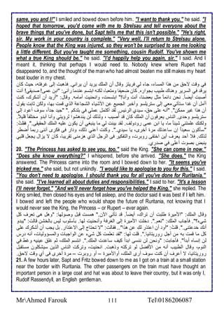 same, you and I!" I smiled and bowed down before him. "I want to thank you." he said. "I 
hoped that tomorrow, you'd come with me to Strelsau and tell everyone about the 
brave things that you've done, but Sapt tells me that this isn't possible." "He's right, 
sir. My work in your country is complete." "Very well, I'll return to Strelsau alone. 
People know that the King was injured, so they won't be surprised to see me looking 
a little different. But you've taught me something, cousin Rudolf. You've shown me 
what a true King should be." he said. "I'd happily help you again, sir." I said. And I 
meant it, thinking that perhaps I would need to. Nobody knew where Rupert had 
disappeared to, and the thought of the man who had almost beaten me still makes my heart 
beat louder in my chest. 
في وقت تح من هوا اطمذا ، جا طي فريتخ وقال أن اطملأع يري أن يراني. فوهبت إطى غرفتس، حيث كان 
يرق في اطذرير وهناع طبيب بجواره. كان ضايشا ومتابا، طكنس ابتذم ن ما رآنى: "ابن مى! ص يقي! أنت 
أصبت أيض ا . نحن ا ما مدل باضنا، أنت وأنا!" ابتذمت، وانحنيت أمامس. وقال: "أري أن أشكرع، كنت 
أأمل أن غ ا ذتكتي ماي إطى ذتريلأذو وأأبر اطجمي ن امشيا اطشجا اطوب قمت بها، وطكن دابت يقول 
أن هوا غير ممكن". "أنس لأى ح ، ذي ب اطر يس. طق أكتمل ملأي في بلأ كم ." "جي ج ا ، ذوف أ و إطى 
ذتريلأذو وح ز. اطناس يارفون أن اطملأع كان ق أُصيب ، وطوطع طن ين هشوا طرؤيتي وأنا أب و مأتلأش ا قلأي . 
وطكنع لأمتنى شي ا ما، يا ابن مى رو وطف. طق بينت طي ما ينبغي أن يكون لأيس اطملأع اطحقيقى.". فقلأتُ : 
"ذككون ذاي ا إن ذا تع مرة أأرز، يا ذي ب.". وكنت أ ني وطع، و ار فى فكرز أننى ربما أُضطر 
طوطع. ف أح يارف أين اأتشى روبرت، واطتشكير فى اطرجل اطوب هخمنى تقريبا، كان ت يخال يجال قلأبي 
ينبض بصوت أ لأى في ص رب. 
20. "The Princess has asked to see you, too." said the King. "She can come in now." 
"Does she know everything?" I whispered, before she arrived. "She does." the King 
answered. The Princess came into the room and I bowed down to her. "It seems you've 
tricked me." she said, but not unkindly. "I would like to apologise to you for this." I said. 
"You don't need to apologise. I should thank you for all you've done for Ruritania." 
she said. "I've learned all about duties and responsibilities." I said to her. "It's a lesson 
I'll never forget." "And we'll never forget how you've helped the King." she replied. The 
King smiled, then closed his eyes and fell asleep, and the doctor said it was best if I left him. 
I bowed and left the people who would shape the future of Ruritania, not knowing that I 
would never see the King, the Princess – or Rupert – ever again. 
وقال اطملأع: "امميرة طلأبت أن تراع، أيض ا . ق تكتي الآن." همذت قبل وصوطها: "وهل هى تارف كل 
شي ؟". فكجاب اطملأع: "نام.". ألأت امميرة إطى اطغرف وأنحنيت طها. بكذلأوب طيس باطأشن قاطت: "يب و 
أنع أ تنى.". قلأتُ : "أو أن ا تور طعِ ن هوا".. فقاطت: "ت تحتاج إطى ات توار. بل يجب أن أشكرع لأى 
كل ما قمت بس من أجل روريتانيا.". قلأت طها: "طق تالأمت كل شي ن اطواجبات واطمذؤوطيات، أنس رس 
طن إنذاه أب ا ". فكجابت: "ونحن طن ننذى اب أ كيف ذا ت اطملأع.". انتذم اطملأع، دم غلأ ينيس وغط في 
اطنوم، وقال اططبيب أنس من امفضل طو تركتس ووهبت. انحنيت، وتركت اطناس اطوين ذيشكلأون مذتقبل 
روريتانيا، ت أ رف أن كنت ذوف أرز اطملأع، أوامميرة – أو روبرت – مرة أأرز فى أب وقت تح . 
21. A few hours later, Sapt and Fritz bowed down to me as I got on a train at a small station 
near the border with Ruritania. The other passengers on the train must have thought an 
important person in a large coat and hat was about to leave their country, but it was only I, 
Rudolf Rassendyll, an English gentleman. 
MrAhmed Farouk 111 Tel0186206087 
 