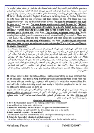 وبا بض ذا ات، انحنى دابت وفريتخ أمامى ن ما صا ت لأى متن قطار في محط صغيرة باطقرب من 
اطح و م روريتانيا. ومن اطمؤك أن اطركاب الآأرين لأى متن اطقطار ق تحظوا أن شأص ا مهم ا يرت ز 
ماطف كبير وقبا كان لأى وشع مغا رة بلأ هم، طكنس كان انا فحذب، رو وطف راذين يل، رجل إنجلأيخب. 
22. When I finally returned to England, I had some explaining to do. My brother Robert and 
his wife Rose told me that everyone had been looking for me. And Rose was very 
disappointed when I told her I had not written a book. "At least the ambassador has a job 
for you soon." she said. "He now knows which country he'll be sent to." "Where's 
that?" I asked. "Ruritania. Sir Jacob Borrodaile is to be the British Ambassador in 
Strelsau." "I don't think it'd be a good idea for me to work there." I said. "But you 
promised you'd take the job!" cried Rose. "You're right, but please look at this." I said, 
showing them a photograph in a newspaper which showed the King's coronation. There was 
I, with Sapt, Fritz, Michael and the Princess. Robert and Rose looked at it in amazement. 
"Yes, you look very like the King of Ruritania." said Rose. "But this is just an excuse. 
You could have become an ambassador yourself one day! If you don't go, you'll never 
be anyone important!" 
ن ما ت أأيرا إطى إنكلأترا، كان لأي أن أق م باض اطتوضيحات. أأبرنى أأي روبرت وخوجتس روخ 
أن اطجمي كانوا يبحدون ني. وأصيبت روخ بأيب أمل كبيرة ن ما أأبرتها أننى طم أكتب كتاب. فقاطت: 
" لأى امقل ما خال اطذشير ط يس وظيش طع، أنس يارف الآن اطبلأ اطوب ذوف يتم إرذاطس إطيس". ذكطت: "أين 
وطع؟". "روريتانيا. اطذي جاكوب بور يل ذيكون اطذشير اطبريطاني في ذتريلأذو". قلأ ت: "ت أ تق أنها 
ذتكون فكرة جي ة باطنذب طي طلأامل هناع". بكت روخ: "وطكنع و ت أنع ذتقبل هوه اطوظيش !". قلأت: "أنتِ 
محق ، وطكن أنظرز طهوا". أظهرت طهم صورة في إح ز اطصحف واطتي تظهر تتويغ اطملأع. كانت صورتى 
م دابت وفريتخ ومايكل وامميرة. نظرروبرت وروخ إطيها في وهول. وقاطت روخ: "نام، تب و شبيه ا ج ا 
بملأع روريتانيا، وطكن هوه مجر وريا . يمكنع أن تصبح ذشيرا يوما ما! إوا طم توهب، طن تكون أب ا أب 
شأ مهم". 
23. I knew, however, that I did not need to go. I had been something far more important than 
an ambassador: I had been a King. I remembered and understood those words Rose had 
said to me all those months ago: a person with a position in society has responsibilities. But 
even without a position in society, we all have a duty to help other people when we can, and 
we all become better people for doing so. 
وم هوا، رفت أننى طم أكن في حاج طلأوهاب. طق كنت شي ا أكدر أهمي من ذشير: طق كنت ملأع. توكرت 
وفهمت تلأع اطكلأمات اطتى قاطتها روخ طي طوال تلأع امشهر اطتى مضت: أز شأ وو مكان في اطمجتم 
ط يس مذ وطيات. وطكن حتى ب ون مكان في اطمجتم ، لأينا جمياا واجب مذا ة الآأرين ن ما نذتطي ، 
ونحن جمياا نصبح أفضل طقيامنا بوطع. 
Questions with modal answers. 
1- How did Rassendyll describe his waiting in the water of the moat? 
It was cold waiting in the water of the moat . 
2- What did Rassendyll do after Rupert disappeared into the mansion? 
He slowly climbed out and waited by the drawbridge gate next to the castle. 
3- Who were left to protect the real king? 
Only Detchard. Bersonin and De Gautet were left to protect the king in his prison. 
4- What did Rassendyll wish to do at that moment? 
He wished to have the keys to the king's room but he knew that he had to be patient. 
MrAhmed Farouk 112 Tel0186206087 
 