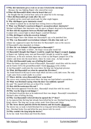 5-Why did Antoinette give a real cry at one o'clock in the morning? 
Because she was fighting Rupert who entered her room 
6-What did Rassendyll think when he heard that cry? 
He thought that she cried an hour early as he asked her in his message. 
7-How did Rassendyll get ready after the cry? 
He pulled out his sword and stood ready for what might happen. 
8- Why did Rupert go to Antoinette room? 
He wanted to punish her as she had been writing letters to Rassendyll 
9- What was Michael's reaction to Rupert's accusation about Antoinette? 
Michael told Rupert that Antoinette was his guest so Rupert deserved to be punished. 
10- How did the argument between Michael and Rupert end? 
It ended with a sword fight in which Rupert could kill Michael. 
11-Why did Rupert strike his sword at Johann? 
Because Rupert knew that Johann was Rassendyll's spy so he punished him. 
12- Why was Rassendyll worried about Johann's life after that stab ? طعنة 
Johann was supposed to open the front door for Rassendyll's men so the success 
Of Rassendyll's plan depended on Johann . 
13- How far was Johann's life important to Rassendyll ? 
If Johann was hurt badly or killed , the king's rescue plan would fail 
14- Rassendyll thought that Rupert would be caught but Rupert escaped. Explain 
a) Rupert was fighting many men and Rassendyll thought he would be caught. 
b) However, at the next moment, there was a loud cry and Rupert jumped out of the 
window and down into the moat below, where he swam away , he had escaped 
15- How did Rassendyll make use of killing De Gautet? 
When De Gautet appeared in front of Rassendyll, Rassendyll struck him with his sword 
and de Gautet fell to the ground.Rassendyll found three keys in his clothes 
At last Rassendyll could enter the room where the king was being kept prisoner. 
16- What did Rassendyll see when he opened the first door? 
He found himself at the top of some steps which led into a cold, dark room .The only 
Light came from a small candle in a corner 
17- Where did the voices Rassendyll hear come from? 
The voices were coming from room where the king was kept behind a second door. 
18- What was Detchard saying when the door was suddenly opened? 
He said," We mustn't kill him yet or there'll be trouble." 
19- How did Bersonin meet his end ? 
When Bersonin appeared from the door , Rassendyll struck him with his sword . 
20-Why was the king in real danger ? 
As Detchard closed the door as he understood there was danger. Rassendyll remembered 
Michael's plan of killing the king . 
22-Why was Rassendyll relieved when he opened the 2nd door? 
As he expected that the king had already been killed but he saw Detchard being held by 
King's doctor. The king was in one corner ,weak from illness and chains 
23- The brave doctor paid his life for his honesty and his loyalty .Illustrate . 
The doctor was so weak to hold Detchard for so long and before Rassendyll could help 
him , Detchard broke free and killed the poor doctor with his sword. 
24-Why couldn't the king help the doctor? 
As he was weak from illness and from the chains. 
MrAhmed Farouk 113 Tel0186206087 
 