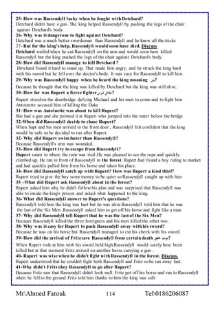 25- How was Rassendyll lucky when he fought with Detchard? 
Detchard didn't have a gun .The king helped Rassendyll by pushing the legs of the chair 
against Detchard's body 
26- Why was it dangerous to fight against Detchard? 
Detchard was a much better swordsman than Rassendyll and he knew all the tricks 
27- But for the king's help, Rassendyll would soon have died. Discuss 
Detchard smiled when he cut Rassendyll on the arm and would soon have killed 
Rassendyll but the king pushed the legs of the chair against Detchard's body. 
28- How did Rassendyll manage to kill Detchard ? 
Detchard found it hard to stand up. That made him angry, and he struck the king hard 
with his sword but he fell over the doctor's body. It was easy for Rassendyll to kill him. 
29- Why was Rassendyll happy when he heard the king moaning ?يئن 
Because he thought that the king was killed by Detchard but the king was still alive. 
30- How far was Rupert a fierce fighter ?مقاتل شرس 
Rupert stood on the drawbridge defying Michael and his men to come and to fight him 
Antoinette accused him of killing the Duke 
31- How was Antoinette was about to kill Rupert? 
She had a gun and she pointed it at Rupert who jumped into the water below the bridge 
32-When did Rassendyll decide to chase Rupert? 
When Sapt and his men arrived to the front door , Rassendyll felt confident that the king 
would be safe so he decided to run after Rupert. 
32- Why did Rupert swim faster than Rassendyll? 
Because Rassendyll's arm was wounded. 
33- How did Rupert try to escape from Rassendyll? 
Rupert swam to where the rope was tied .He was pleased to see the rope and quickly 
climbed up. He ran in front of Rassendyll in the forest. Rupert had found a boy riding to market 
and had quickly pulled him from his horse and taken his place. 
34- How did Rassendyll catch up with Rupert? How was Rupert a kind thief? 
Rupert tried to give the boy some money to be quiet so Rassendyll caught up with him 
35 –What did Rupert ask Rassendyll about in the forest? 
Rupert asked him why he didn't follow his plan and was surprised that Rassendyll was 
able to inside the king's prison. and asked what happened to the king. 
36- What did Rassendyll answer to Rupert's questions? 
Rassendyll told him the king was hurt but he was alive.Rassendyll told him that he was 
the last of the Six Men .Rassendyll asked him to get off his horse and fight like a man 
37- Why did Rassendyll tell Rupert that he was the last of the Six Men? 
Because Rassendyll killed the three foreigners and his men killed the other two. 
38- Why was it easy for Rupert to push Rassendyll away with his sword? 
Because he was on his horse but Rassendyll managed to cut his cheek with his sword. 
39- How did the arrival of Fritz save Rassendyll from certain death ?موت محقق 
When Rupert rode at him with his sword held high,Rassendyll would surely have been 
killed but at that moment Fritz arrived on another horse carrying a gun . 
40- Rupert was wise when he didn't fight with Rassendyll in the forest. Discuss. 
Rupert understood that he couldn't fight both Rassendyll and Fritz so he ran away fast. 
41-Why didn't Fritz obey Rassendyll to go after Rupert? 
Because Fritz saw that Rassendyll didn't look well. Fritz got off his horse and ran to Rassendyll 
when he fell to the ground Fritz told him thanks to him the king was safe 
MrAhmed Farouk 114 Tel0186206087 
 