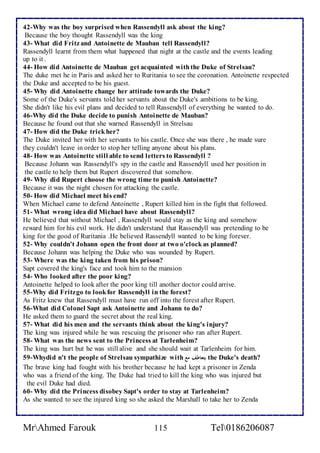 42-Why was the boy surprised when Rassendyll ask about the king? 
Because the boy thought Rassendyll was the king 
43- What did Fritz and Antoinette de Mauban tell Rassendyll? 
Rassendyll learnt from them what happened that night at the castle and the events leading 
up to it . 
44- How did Antoinette de Mauban get acquainted with the Duke of Strelsau? 
The duke met he in Paris and asked her to Ruritania to see the coronation. Antoinette respected 
the Duke and accepted to be his guest. 
45- Why did Antoinette change her attitude towards the Duke? 
Some of the Duke's servants told her servants about the Duke's ambitions to be king. 
She didn't like his evil plans and decided to tell Rassendyll of everything he wanted to do. 
46-Why did the Duke decide to punish Antoinette de Mauban? 
Because he found out that she warned Rassendyll in Strelsau 
47- How did the Duke trick her? 
The Duke invited her with her servants to his castle. Once she was there , he made sure 
they couldn't leave in order to stop her telling anyone about his plans. 
48- How was Antoinette still able to send letters to Rassendyll ? 
Because Johann was Rassendyll's spy in the castle and Rassendyll used her position in 
the castle to help them but Rupert discovered that somehow. 
49- Why did Rupert choose the wrong time to punish Antoinette? 
Because it was the night chosen for attacking the castle. 
50- How did Michael meet his end? 
When Michael came to defend Antoinette , Rupert killed him in the fight that followed. 
51- What wrong idea did Michael have about Rassendyll? 
He believed that without Michael , Rassendyll would stay as the king and somehow 
reward him for his evil work. He didn't understand that Rassendyll was pretending to be 
king for the good of Ruritania .He believed Rassendyll wanted to be king forever. 
52- Why couldn't Johann open the front door at two o'clock as planned? 
Because Johann was helping the Duke who was wounded by Rupert. 
53- Where was the king taken from his prison? 
Sapt covered the king's face and took him to the mansion 
54- Who looked after the poor king? 
Antoinette helped to look after the poor king till another doctor could arrive. 
55-Why did Fritz go to look for Rassendyll in the forest? 
As Fritz knew that Rassendyll must have run off into the forest after Rupert. 
56-What did Colonel Sapt ask Antoinette and Johann to do? 
He asked them to guard the secret about the real king. 
57- What did his men and the servants think about the king's injury? 
The king was injured while he was rescuing the prisoner who ran after Rupert. 
58- What was the news sent to the Princess at Tarlenheim? 
The king was hurt but he was still alive and she should wait at Tarlenheim for him. 
59-Whydid n't the people of Strelsau sympathize with يتعاطف مع the Duke's death? 
The brave king had fought with his brother because he had kept a prisoner in Zenda 
who was a friend of the king. The Duke had tried to kill the king who was injured but 
the evil Duke had died. 
60- Why did the Princess disobey Sapt's order to stay at Tarlenheim? 
As she wanted to see the injured king so she asked the Marshall to take her to Zenda 
MrAhmed Farouk 115 Tel0186206087 
 