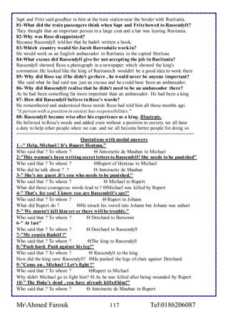 Sapt and Fritz said goodbye to him at the train station near the border with Ruritania. 
81-What did the train passengers think when Sapt and Fritz bowed to Rassendyll? 
They thought that an important person in a large coat and a hat was leaving Ruritania. 
82-Why was Rose disappointed? 
Because Rassendyll told her that he hadn't written a book. 
83-Which country would Sir Jacob Borrodaile work in? 
He would work as an English ambassador in Ruritania in the capital Strelsau. 
84-What excuse did Rassendyll give for not accepting the job in Ruritania? 
Rassendyll showed Rose a photograph in a newspaper which showed the king's 
coronation .He looked like the king of Ruritania.It wouldn't be a good idea to work there 
85- Why did Rose say if he didn't go there , he would never be anyone important? 
She said what he had said was just an excuse and he could have been an ambassador. 
86- Why did Rassendyll realise that he didn't need to be an ambassador there? 
As he had been something far more important than an ambassador. He had been a king 
87- How did Rassendyll believe in Rose's words? 
He remembered and understood those words Rose had told him all those months ago 
"A person with a position in society has responsibilities." 
88- Rassendyll became wise after his experience as a king. Illustrate. 
He believed in Rose's words and added even without a position in society. we all have 
a duty to help other people when we can .and we all become better people for doing so 
=============================================================== 
Quotations with modal answers 
1 –" Help, Michael ! It's Rupert Hentzau." 
Who said that ? To whom ?  Antoinette de Mauban to Michael 
2-"This woman's been writing secret letters to Rassendyll! She needs to be punished" 
Who said that ? To whom ? Rupert of Hentzau to Michael 
Who did he talk about ? ?  Antoinette de Mauban 
3-" She's my guest .It's you who needs to be punished." 
Who said that ? To whom ?  Michael to Rupert. 
What did those courageous words lead to ? Michael was killed by Rupert 
4-" That's for you! I know you are Rassendyll's spy!" 
Who said that ? To whom ?  Rupert to Johann 
What did Rupert do ? He struck his sword into Johann but Johann was unhurt 
5-" We mustn't kill him yet or there will be trouble." 
Who said that ? To whom ?  Detchard to Bersonin 
6-" At last" 
Who said that ? To whom ?  Detchard to Rassendyll 
7-"My cousin Rudolf !" 
Who said that ? To whom ? The king to Rassendyll 
8-"Push hard. Push against his leg!" 
Who said that ? To whom ?  Rassendyll to the king 
How did the king save Rassendyll? He pushed the legs of chair against Detchard. 
9-"Come on , Michael ! Let's fight !" 
Who said that ? To whom ? Rupert to Michael 
Why didn't Michael go to fight him?  As he was killed after being wounded by Rupert 
10-" The Duke's dead , you have already killed him!" 
Who said that ? To whom ?  Antoinette de Mauban to Rupert 
MrAhmed Farouk 117 Tel0186206087 
 