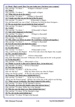 11-"Dead ! That's good. Then I'm your leader now. Put down your weapons" 
Who said that ? To whom ?  Rupert to Michael's servants 
12-" Stop !" 
Who said that ? To whom ? Rassendyll to Rupert 
13-" What did you do at the castle?" 
Who said that ? To whom ?  Rupert to Rassendyll 
14-" I made sure that you are the last of the Six men," 
Who said that ? To whom ?  Rassendyll to Rupert 
How did Rassendyll was sure of that?  Because he killed the three foreigners .. 
15-"Do you mean that you got inside the king's prison?" 
Who said that ? To whom ?  Rupert to Rassendyll 
16- " I did." 
Who said that ? To whom ?  Rassendyll to Rupert 
17-"And what's happened to the king?" 
Who said that ? To whom ?  Rupert to Rassendyll 
18-"He was hurt, but he's alive." 
Who said that ? To whom ?  Rassendyll to Rupert 
19-"Why didn't you follow my plan? We would have worked well together." 
Who said that ? To whom ?  Rupert to Rassendyll 
20-"Get off your horse and fight like a man." 
Who said that ? To whom ?  Rassendyll to Rupert 
21-"Go after him !" 
Who said that ? To whom ?  Rassendyll to Fritz 
Why could Fritz go after Rupert?  As Fritz rode a horse like Rupert who escaped 
22-"Sir , you don't look well," 
Who said that ? To whom ?  Fritz to Rassendyll 
Why didn't Rassendyll look well?  Because of his injury and he fell to the ground 
23-"Is the king safe?" 
Who said that ? To whom ? Rassendyll to Fritz 
24-"Thanks to you he is. But you're injured. Here , let me help you." 
Who said that ? To whom ?  Fritz to Rassendyll 
25-"Isn't that the king?" 
Who said that ? To whom ?  The boy to Fritz 
Who was that boy? The boy whose horse was taken by Rupert 
Where was the boy going?  The boy was going to the market 
26-"Princess ! The king is here, behind this tree !" 
Who said that ? To whom ?  The boy to the Princess 
Where was the Princess going? Flavia was on her way to the castle to see the king. 
27-" What you say is nonsense. The king is injured in the castle." 
Who said that ? To whom ? The Marshall to the boy 
28-"No,really , he is here.He fought a man who took my horse." 
Who said that ? To whom ?The boy to the Marshall 
29-"This boy says the king's over there behind that tree," 
Who said that ? To whom ? The Marshall to Sapt 
30-"No , he's in the castle behind me," 
Who said that ? To whom ? Sapt to the Marshall 
MrAhmed Farouk 118 Tel0186206087 
 
