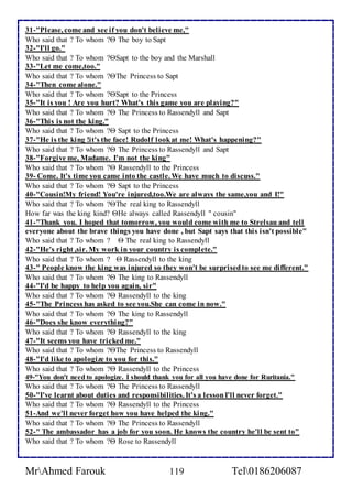 31-"Please, come and see if you don't believe me," 
Who said that ? To whom ? The boy to Sapt 
32-"I'll go." 
Who said that ? To whom ?Sapt to the boy and the Marshall 
33-"Let me come,too." 
Who said that ? To whom ?The Princess to Sapt 
34-"Then come alone." 
Who said that ? To whom ?Sapt to the Princess 
35-"It is you ! Are you hurt? What's this game you are playing?" 
Who said that ? To whom ? The Princess to Rassendyll and Sapt 
36-"This is not the king." 
Who said that ? To whom ? Sapt to the Princess 
37-"He is the king !it's the face! Rudolf look at me! What's happening?" 
Who said that ? To whom ? The Princess to Rassendyll and Sapt 
38-"Forgive me, Madame. I'm not the king" 
Who said that ? To whom ? Rassendyll to the Princess 
39- Come. It's time you came into the castle. We have much to discuss." 
Who said that ? To whom ? Sapt to the Princess 
40-"Cousin!My friend! You're injured,too.We are always the same,you and I!" 
Who said that ? To whom ?The real king to Rassendyll 
How far was the king kind? He always called Rassendyll " cousin" 
41-"Thank you. I hoped that tomorrow, you would come with me to Strelsau and tell 
everyone about the brave things you have done , but Sapt says that this isn't possible" 
Who said that ? To whom ?  The real king to Rassendyll 
42-"He's right ,sir. My work in your country is complete." 
Who said that ? To whom ?  Rassendyll to the king 
43-" People know the king was injured so they won't be surprised to see me different." 
Who said that ? To whom ? The king to Rassendyll 
44-"I'd be happy to help you again, sir" 
Who said that ? To whom ? Rassendyll to the king 
45-"The Princess has asked to see you.She can come in now." 
Who said that ? To whom ? The king to Rassendyll 
46-"Does she know everything?" 
Who said that ? To whom ? Rassendyll to the king 
47-"It seems you have tricked me." 
Who said that ? To whom ?The Princess to Rassendyll 
48-"I'd like to apologize to you for this." 
Who said that ? To whom ? Rassendyll to the Princess 
49-"You don't need to apologize. I should thank you for all you have done for Ruritania." 
Who said that ? To whom ? The Princess to Rassendyll 
50-"I've learnt about duties and responsibilities. It's a lesson I'll never forget." 
Who said that ? To whom ? Rassendyll to the Princess 
51-And we'll never forget how you have helped the king." 
Who said that ? To whom ? The Princess to Rassendyll 
52-" The ambassador has a job for you soon. He knows the country he'll be sent to" 
Who said that ? To whom ? Rose to Rassendyll 
MrAhmed Farouk 119 Tel0186206087 
 