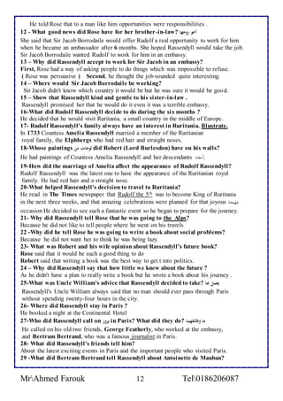 He told Rose that to a man like him opportunities were responsibilities . 
12 - What good news did Rose have for her brother-in-law? أخو زوجها 
She said that Sir Jacob Borrodaile would offer Rudolf a real opportunity to work for him 
when he became an ambassador after 6 months. She hoped Rassendyll would take the job. 
Sir Jacob Borrodaile wanted Rudolf to work for him in an embassy. 
13 – Why did Rassendyll accept to work for Sir Jacob in an embassy? 
First, Rose had a way of asking people to do things which was impossible to refuse. 
( Rose was persuasive ) Second, he thought the job sounded quite interesting. 
14 – Where would Sir Jacob Borrodaile be working? 
Sir Jacob didn't know which country it would be but he was sure it would be good. 
15 – Show that Rassendyll kind and gentle to his sister-in-law . 
Rassendyll promised her that he would do it even it was a terrible embassy. 
16-What did Rudolf Rassendyll decide to do during the six months ? 
He decided that he would visit Ruritania, a small country in the middle of Europe. 
17- Rudolf Rassendyll's family always have an interest in Ruritania. Illustrate. 
In 1733 Countess Amelia Rassendyll married a member of the Ruritanian 
royal family, the Elphbergs who had red hair and straight noses. 
18-Whose paintings لوحات من did Robert (Lord Burlesdon) have on his walls? 
He had paintings of Countess Amelia Rassendyll and her descendants .أدفاد ا 
19-How did the marriage of Amelia affect the appearance of Rudolf Rassendyll? 
Rudolf Rassendyll was the latest one to have the appearance of the Ruritanian royal 
family. He had red hair and a straight nose. 
20-What helped Rassendyll's decision to travel to Ruritania? 
He read in The Times newspaper that Rudolf the 5th was to become King of Ruritania 
in the next three weeks, and that amazing celebrations were planned for that joyous بمهيجةا 
occasion He decided to see such a fantastic event so he began to prepare for the journey. 
21- Why did Rassendyll tell Rose that he was going to the Alps? 
Because he did not like to tell people where he went on his travels 
22 -Why did he tell Rose he was going to write a book about social problems? 
Because he did not want her to think he was being lazy. 
23- What was Robert and his wife opinion about Rassendyll's future book? 
Rose said that it would be such a good thing to do 
Robert said that writing a book was the best way to get t into politics. 
24 – Why did Rassendyll say that how little we knew about the future ? 
As he didn't have a plan to really write a book but he wrote a book about his journey . 
25-What was Uncle William's advice that Rassendyll decided to take? يعمل بها 
Rassendyll's Uncle William always said that no man should ever pass through Paris 
without spending twenty-four hours in the city. 
26- Where did Rassendyll stay in Paris ? 
He booked a night at the Continental Hotel 
27-Who did Rassendyll call on يزور in Paris? What did they do? ما وظائفهما 
He called on his old two friends, George Featherly, who worked at the embassy, 
and Bertram Bertrand, who was a famous journalist in Paris. 
28- What did Rassendyll's friends tell him? 
About the latest exciting events in Paris and the important people who visited Paris. 
29 -What did Bertram Bertrand tell Rassendyll about Antoinette de Mauban? 
MrAhmed Farouk 12 Tel0186206087 
 