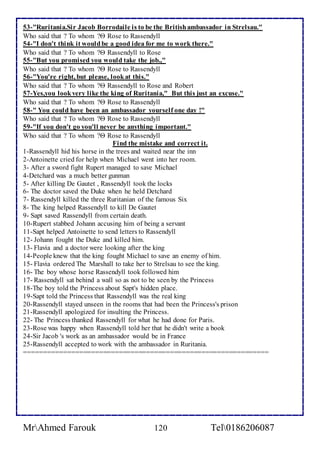 53-"Ruritania.Sir Jacob Borrodaile is to be the British ambassador in Strelsau." 
Who said that ? To whom ? Rose to Rassendyll 
54-"I don't think it would be a good idea for me to work there." 
Who said that ? To whom ? Rassendyll to Rose 
55-"But you promised you would take the job.," 
Who said that ? To whom ? Rose to Rassendyll 
56-"You're right, but please, look at this." 
Who said that ? To whom ? Rassendyll to Rose and Robert 
57-Yes,you look very like the king of Ruritania," But this just an excuse." 
Who said that ? To whom ? Rose to Rassendyll 
58-" You could have been an ambassador yourself one day !" 
Who said that ? To whom ? Rose to Rassendyll 
59-"If you don't go you'll never be anything important." 
Who said that ? To whom ? Rose to Rassendyll 
Find the mistake and correct it. 
1-Rassendyll hid his horse in the trees and waited near the inn 
2-Antoinette cried for help when Michael went into her room. 
3- After a sword fight Rupert managed to save Michael 
4-Detchard was a much better gunman 
5- After killing De Gautet , Rassendyll took the locks 
6- The doctor saved the Duke when he held Detchard 
7- Rassendyll killed the three Ruritanian of the famous Six 
8- The king helped Rassendyll to kill De Gautet 
9- Sapt saved Rassendyll from certain death. 
10-Rupert stabbed Johann accusing him of being a servant 
11-Sapt helped Antoinette to send letters to Rassendyll 
12- Johann fought the Duke and killed him. 
13- Flavia and a doctor were looking after the king 
14-People knew that the king fought Michael to save an enemy of him. 
15- Flavia ordered The Marshall to take her to Strelsau to see the king. 
16- The boy whose horse Rassendyll took followed him 
17- Rassendyll sat behind a wall so as not to be seen by the Princess 
18-The boy told the Princess about Sapt's hidden place. 
19-Sapt told the Princess that Rassendyll was the real king 
20-Rassendyll stayed unseen in the rooms that had been the Princess's prison 
21-Rassendyll apologized for insulting the Princess. 
22- The Princess thanked Rassendyll for what he had done for Paris. 
23-Rose was happy when Rassendyll told her that he didn't write a book 
24-Sir Jacob 's work as an ambassador would be in France 
25-Rassendyll accepted to work with the ambassador in Ruritania. 
============================================================== 
MrAhmed Farouk 120 Tel0186206087 
ع 
ا 
ا 
ا 
ا 
ا 
ا 
 