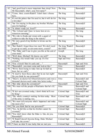 82 "and good food is more important than sleep! Now 
Mr Rassendyll, what's your first name?" 
The king Rassendyll 
83 "Come, then, cousin Rudolf. I don't have a house 
here, 
The king Rassendyll 
84 It's not the palace that I'm used to, but it will do for 
a few days." 
The king Rassendyll 
85 "but I'm staying in the place my brother Michael 
uses for hunting." 
The king Rassendyll 
86 "Is dinner ready yet, Josef?" The king Rassendyll 
87 "The Colonel and I have to leave here at six 
tomorrow morning," 
Fritz 
The king 
88 "We ride to Zenda and return with a guard of 
soldiers to take the King to the station." 
Fritz 
The king 
89 "It's very good of my brother to let me use his 
guards," 
The king Rassendyll 
90 "But Rudolf, forget these two men! We don't need 
to get up so early, so eat some more, cousin!" 
The king "Rudolf 
the Fifth" 
Rassendyll 
91 "The Duke said I was to give you this at the end of 
your meal," 
Joseph The king 
92 "Well done, Michael! He knows me well!" The king Rassendyll 
93 "Nothing else would wake you up. It's five 
o'clock," 
Sapt and Fritz 
Rassendyll 
94 "Five o'clock? But it's early and ... " Rassendyll Sapt and Fritz 
95 "Rassendyll, you must come and look at this." Fritz Rassendyll 
96 "We've been trying to wake him up for half an 
hour, but we can't," 
Fritz 
Rassendyll 
97 "It must've been those cakes that he ate last night! 
Do you think he was poisoned?" 
Rassendyll 
Sapt and Fritz 
98 "There's no doctor for fifteen kilometres and even a 
thousand doctors won't make him better today," 
Fritz 
Rassendyll and 
Colonel Sapt 
99 "But what about the coronation?" Rassendyll Sapt and Fritz 
100 "We must tell the people of Ruritania that he's ill," Fritz 
Rassendyll and 
Colonel Sapt 
101 "If he's not crowned today, I don't think he'll ever 
be King," 
Colonel Sapt 
Rassendyll and 
Fritz 
102 "The whole country's waiting for him today. Most 
of the army is waiting too, 
Colonel Sapt 
Rassendyll and 
Fritz 
103 "We must tell everyone what's happened and make 
the most of it," 
Fritz 
Rassendyll and 
Colonel Sapt 
104 "Do you think that he was poisoned?" Colonel Sapt Rassendyll 
105 "Yes, he did this so that his brother cannot be 
crowned," 
Colonel Sapt 
Rassendyll 
106 "You don't know what the Duke is like, do you, 
Rassendyll? 
Colonel Sapt 
Rassendyll 
107 "If Rudolf doesn't become King, Duke Michael 
will take the crown." 
Colonel Sapt 
Rassendyll 
108 "I have an idea! It was lucky that we met you Colonel Sapt Rassendyll 
MrAhmed Farouk 124 Tel0186206087 
 