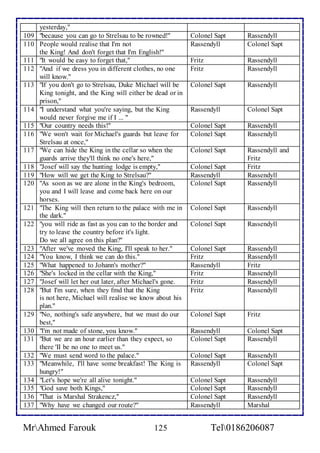 yesterday," 
109 "because you can go to Strelsau to be rowned!" Colonel Sapt Rassendyll 
110 People would realise that I'm not 
the King! And don't forget that I'm English!" 
Rassendyll 
Colonel Sapt 
111 "It would be easy to forget that," Fritz Rassendyll 
112 "And if we dress you in different clothes, no one 
will know." 
Fritz 
Rassendyll 
113 "If you don't go to Strelsau, Duke Michael will be 
King tonight, and the King will either be dead or in 
prison," 
Colonel Sapt 
Rassendyll 
114 "I understand what you're saying, but the King 
would never forgive me if I ... " 
Rassendyll 
Colonel Sapt 
115 "Our country needs this!" Colonel Sapt Rassendyll 
116 "We won't wait for Michael's guards but leave for 
Strelsau at once," 
Colonel Sapt 
Rassendyll 
117 "We can hide the King in the cellar so when the 
guards arrive they'll think no one's here," 
Colonel Sapt 
Rassendyll and 
Fritz 
118 "Josef will say the hunting lodge is empty," Colonel Sapt Fritz 
119 "How will we get the King to Strelsau?" Rassendyll Rassendyll 
120 "As soon as we are alone in the King's bedroom, 
you and I will leave and come back here on our 
horses. 
Colonel Sapt 
Rassendyll 
121 "The King will then return to the palace with me in 
the dark." 
Colonel Sapt 
Rassendyll 
122 "you will ride as fast as you can to the border and 
try to leave the country before it's light. 
Do we all agree on this plan?'' 
Colonel Sapt 
Rassendyll 
123 "After we've moved the King, I'll speak to her." Colonel Sapt Rassendyll 
124 "You know, I think we can do this." Fritz Rassendyll 
125 "What happened to Johann's mother?" Rassendyll Fritz 
126 "She's locked in the cellar with the King," Fritz Rassendyll 
127 "Josef will let her out later, after Michael's gone. Fritz Rassendyll 
128 "But I'm sure, when they fmd that the King 
is not here, Michael will realise we know about his 
plan." 
Fritz 
Rassendyll 
129 "No, nothing's safe anywhere, but we must do our 
best," 
Colonel Sapt 
Fritz 
130 "l'm not made of stone, you know." Rassendyll Colonel Sapt 
131 "But we are an hour earlier than they expect, so 
there 'II be no one to meet us." 
Colonel Sapt 
Rassendyll 
132 "We must send word to the palace." Colonel Sapt Rassendyll 
133 "Meanwhile, I'll have some breakfast! The King is 
hungry!" 
Rassendyll 
Colonel Sapt 
134 "Let's hope we're all alive tonight." Colonel Sapt Rassendyll 
135 "God save both Kings," Colonel Sapt Rassendyll 
136 "That is Marshal Strakencz," Colonel Sapt Rassendyll 
137 "Why have we changed our route?" Rassendyll Marshal 
MrAhmed Farouk 125 Tel0186206087 
 