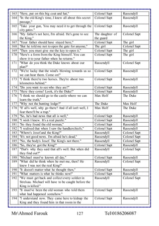 163 "Here, put on this big coat and hat," Colonel Sapt Rassendyll 
164 "In the old King's time, I knew all about this secret 
passage," 
Colonel Sapt Rassendyll 
165 "Take your gun, You may need it to get through the 
city gates." 
Colonel Sapt 
Rassendyll 
166 "My father's not here, I'm afraid. He's gone to see 
the King," 
The daughter of 
the guard 
Colonel Sapt 
167 "Your father should have stayed here," Colonel Sapt The girl 
168 "But he told me not to open the gate for anyone," The girl Colonel Sapt 
169 "Then you must give me the key to open it," Colonel Sapt The girl 
170 "Here's a form from the King himself. You can 
show it to your father when he returns." 
Colonel Sapt 
The girl 
171 "What do you think the Duke knows about our 
plan?'' 
Rassendyll 
Colonel Sapt 
172 "We're lucky that the wind's blowing towards us so 
we can hear them. Come on!" 
Colonel Sapt 
Rassendyll 
173 "I think there're two horses. They're about two 
kilometres behind." 
Colonel Sapt 
Rassendyll 
174 "Do you want to see who they are?" Colonel Sapt Rassendyll 
175 "Here they come! Look, it's the Duke!" Colonel Sapt Rassendyll 
176 "I think we should go to the castle where we can 
learn the truth," 
Max Holf The Duke 
177 "Why not the hunting lodge?" The Duke Max Holf 
178 "If all's well, why go there? And if all isn't well, I 
fear there'll be a trap." 
Max Holf The Duke 
179 "So, he's had news that all is well," Colonel Sapt Rassendyll 
180 "I wish I knew. It's a real puzzle." Colonel Sapt Rassendyll 
181 "So they found the old woman," Colonel Sapt Rassendyll 
182 "I realised that when I saw the handkerchiefs," Colonel Sapt Rassendyll 
183 "Where's Josef and the King?" Rassendyll Colonel Sapt 
184 "It's not good news. I'm afraid he's dead," Rassendyll Colonel Sapt 
185 "No, the body's Josef. The King's not there." Rassendyll Colonel Sapt 
186 "So, they've got the King!" Colonel Sapt Rassendyll 
187 "That's why they said that all's well. But when did 
they find out?" 
Rassendyll Colonel Sapt 
188 "Michael must've known all day," Colonel Sapt Rassendyll 
189 "What did he think when he met me, then? He 
knew I was not the real King!" 
Rassendyll Colonel Sapt 
190 "It doesn't matter what he thought then," Colonel Sapt Rassendyll 
191 "What matters is what he thinks now!" Colonel Sapt Rassendyll 
192 "We must get back and collect every soldier in 
Strelsau. Michael will have to be caught before the 
King is killed." 
Rassendyll Colonel Sapt 
193 "It must've been the old woman who told them 
what had happened somehow." 
Colonel Sapt Rassendyll 
194 "I understand now. They came here to kidnap the 
King and they found him in that room in the 
Colonel Sapt 
Rassendyll 
MrAhmed Farouk 127 Tel0186206087 
 