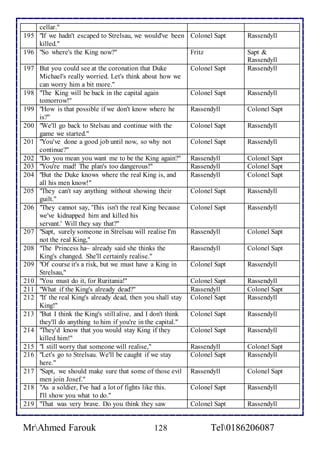 cellar." 
195 "If we hadn't escaped to Strelsau, we would've been 
killed." 
Colonel Sapt Rassendyll 
196 "So where's the King now?" Fritz Sapt & 
Rassendyll 
197 But you could see at the coronation that Duke 
Michael's really worried. Let's think about how we 
can worry him a bit more." 
Colonel Sapt Rassendyll 
198 "The King will be back in the capital again 
tomorrow!" 
Colonel Sapt Rassendyll 
199 "How is that possible if we don't know where he 
is?" 
Rassendyll Colonel Sapt 
200 "We'll go back to Stelsau and continue with the 
game we started." 
Colonel Sapt Rassendyll 
201 "You've done a good job until now, so why not 
continue?" 
Colonel Sapt Rassendyll 
202 "Do you mean you want me to be the King again?" Rassendyll Colonel Sapt 
203 "You're mad! The plan's too dangerous!" Rassendyll Colonel Sapt 
204 "But the Duke knows where the real King is, and 
all his men know!" 
Rassendyll Colonel Sapt 
205 "They can't say anything without showing their 
guilt." 
Colonel Sapt Rassendyll 
206 "They cannot say, 'This isn't the real King because 
we've kidnapped him and killed his 
servant.' Will they say that?" 
Colonel Sapt 
Rassendyll 
207 "Sapt, surely someone in Strelsau will realise I'm 
not the real King," 
Rassendyll Colonel Sapt 
208 "The Princess ha~ already said she thinks the 
King's changed. She'll certainly realise." 
Rassendyll Colonel Sapt 
209 "Of course it's a risk, but we must have a King in 
Strelsau," 
Colonel Sapt Rassendyll 
210 "You must do it, for Ruritania!" Colonel Sapt Rassendyll 
211 "What if the King's already dead?" Rassendyll Colonel Sapt 
212 "If the real King's already dead, then you shall stay 
King!" 
Colonel Sapt Rassendyll 
213 "But I think the King's still alive, and I don't think 
they'll do anything to him if you're in the capital." 
Colonel Sapt Rassendyll 
214 "They'd know that you would stay King if they 
killed him!" 
Colonel Sapt Rassendyll 
215 "I still worry that someone will realise," Rassendyll Colonel Sapt 
216 "Let's go to Strelsau. We'll be caught if we stay 
here." 
Colonel Sapt Rassendyll 
217 "Sapt, we should make sure that some of those evil 
men join Josef." 
Rassendyll Colonel Sapt 
218 "As a soldier, I've had a lot of fights like this. 
I'll show you what to do." 
Colonel Sapt 
Rassendyll 
219 "That was very brave. Do you think they saw Colonel Sapt Rassendyll 
MrAhmed Farouk 128 Tel0186206087 
 