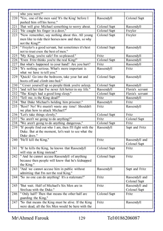 who you were?" 
220 "Yes, one of the men said 'It's the King' before I 
pushed him off his horse." 
Rassendyll Colonel Sapt 
221 That will give Michael something to worry about. Colonel Sapt Rassendyll 
222 "He caught his finger in a door," Colonel Sapt Freyler 
223 "Now remember, say nothing about this. All young 
men like to ride their horses now and then, so why 
not the King?" 
Colonel Sapt 
Freyler 
224 " Freyler's a good servant, but sometimes it's best 
not to trust even the best of men." 
Colonel Sapt Rassendyll 
225 "My King, you're safe! I'm so pleased." Fritz Rassendyll 
226 "Even Fritz thinks you're the real King!" Colonel Sapt Rassendyll 
227 But what's happened to your hand? Are you hurt? Fritz Rassendyll 
228 "It's nothing serious. What's more important is 
what we have to tell you." 
Rassendyll Fritz 
229 "Quick! Go into the bedroom, take your hat and 
boots off and climb into bed." 
Colonel Sapt Rassendyll 
230 " Cover yourself up so people think you're asleep. Colonel Sapt Rassendyll 
231 "and tell her that I've never felt better in my life." Rassendyll Flavia's servant 
232 "The King's had a good long sleep," Colonel Sapt Flavia's servant 
233 "Tell me, is the King dead?" Fritz Rassendyll 
234 "But Duke Michael's holding him prisoner." Rassendyll Fritz 
235 "Rest? No! We mustn't waste any time! Shouldn't 
we plan how to attack Michael?" 
Fritz Rassendyll 
236 "Let's take things slowly," Colonel Sapt Fritz 
237 "So aren't we going to do anything?" Fritz Colonel Sapt 
238 "We aren't going to do anything dangerous," Colonel Sapt Fritz 
239 "If people find out who I am, then I'll fight with the 
Duke. But at the moment, let's wait to see what the 
Duke does." 
Rassendyll 
Sapt and Fritz 
240 "He'll kill the King," Fritz Rassendyll and 
Colonel Sapt 
241 "If he kills the King, he knows that Rassendyll 
will stay as King instead." 
Colonel Sapt Fritz 
242 " And he cannot accuse Rassendyll of anything 
because then people will know that he's kidnapped 
the King." 
Colonel Sapt Fritz 
243 "And we cannot accuse him in public without 
admitting that I'm not the real King," 
Rassendyll Sapt and Fritz 
244 "So no one can do anything! It's a stalemate!" Fritz Rassendyll and 
Colonel Sapt 
245 "But wait. Half of Michael's Six Men are in 
Strelsau with the Duke." 
Fritz Rassendyll and 
Colonel Sapt 
246 " Only half? Then that means the other half are 
guarding the King," 
Colonel Sapt Fritz 
247 "So that means the King must be alive. If the King 
were dead, all the Six Men would be here with the 
Fritz Rassendyll 
MrAhmed Farouk 129 Tel0186206087 
 