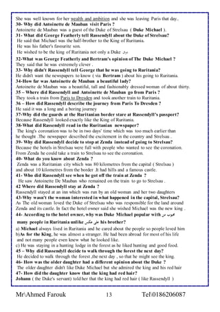 She was well known for her wealth and ambition and she was leaving Paris that day.. 
30- Why did Antoinette de Mauban visit Paris ? 
Antoinette de Mauban was a guest of the Duke of Strelsau ( Duke Michael ). 
31- What did George Featherly tell Rassendyll about the Duke of Strelsau? 
He said that Michael was the half-brother to the King of Ruritania. 
He was his father's favourite son. 
He wished to be the king of Ruritania not only a Duke دوقا 
32-What was George Featherly and Bertram's opinion of The Duke Michael ? 
They said that he was extremely clever . 
33- Why didn't Rassendyll tell George that he was going to Ruritania? 
He didn't want the newspapers to know ( via Bertram ) about his going to Ruritania. 
34-How far was Antoinette de Mauban a beautiful lady? 
Antoinette de Mauban was a beautiful, tall and fashionably dressed woman of about thirty. 
35 – Where did Rassendyll and Antoinette de Mauban go from Paris ? 
They took a train from Paris to Dresden and took another train to Ruritania. 
36 – How did Rassendyll describe the journey from Paris To Dresden ? 
He said it was a long and a boring journey 
37-Why did the guards at the Ruritanian border stare at Rassendyll's passport? 
Because Rassendyll looked exactly like the King of Ruritania. 
38-What did Rassendyll read in the Ruritanian newspaper? 
The king's coronation was to be in two days' time which was too much earlier than 
he thought .The newspaper described the excitement in the country and Strelsau . 
39- Why did Rassendyll decide to stop at Zenda instead of going to Strelsau? 
Because the hotels in Strelsau were full with people who wanted to see the coronation. 
From Zenda he could take a train to Strelsau to see the coronation. 
40- What do you know about Zenda ? 
Zenda was a Ruritanian city which was 80 kilometres from the capital ( Strelsau ) 
and about 10 kilometres from the border .It had hills and a famous castle. 
41- Who did Rassendyll see when he got off the train at Zenda ? 
He saw Antoinette De Mauban who remained on the train to go to Strelsau . 
42 Where did Rassendyll stay at Zenda ? 
Rassendyll stayed at an inn which was run by an old woman and her two daughters 
43-Why wasn't the woman interested in what happened in the capital, Strelsau? 
As The old woman loved the Duke of Strelsau who was responsible for the land around 
Zenda and its castle. In fact the hotel owner said she wished Michael was the new king . 
44- According to the hotel owner, why was Duke Michael popular with محبوب من 
many people in Ruritania unlike على عكس his brother? 
a) Michael always lived in Ruritania and he cared about the people so people loved him 
b)As for the King, he was almost a stranger. He had been abroad for most of his life 
and not many people even knew what he looked like. 
c) He was staying in a hunting lodge in the forest as he liked hunting and good food. 
45 – Why did Rassendyll decide to walk through the forest the next day? 
He decided to walk through the forest ,the next day , so that he might see the king. 
46- How was the older daughter had a different opinion about the Duke ? 
The older daughter didn't like Duke Michael but she admired the king and his red hair 
47- How did the daughter know that the king had red hair? 
Johann ( the Duke's servant) told her that the king had red hair ( like Rassendyll ) 
MrAhmed Farouk 13 Tel0186206087 
 