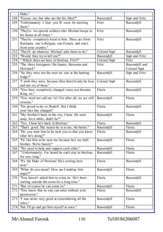 Duke." 
248 "Excuse me, but who are the Six Men?" Rassendyll Sapt and Fritz 
249 "Unfortunately I fear you 'II soon be meeting 
them," 
Fritz Rassendyll 
250 "They're six special soldiers who Michael keeps in 
his house at all times." 
Fritz Rassendyll 
251 "They're completely loyal to him. Three are from 
Ruritania, one is Belgian, one French, and one's 
from your country." 
Fritz Rassendyll 
252 "They'll do whatever Michael asks them to do," Colonel Sapt Rassendyll 
253 "Would they try to kill me?'' Rassendyll Sapt and Fritz 
254 " Which three are here in Strelsau, Fritz?" Colonel Sapt Fritz 
255 "The three foreigners: De Gautet, Bersonin and 
Detchard." 
Fritz Rassendyll and 
Colonel Sapt 
256 "So they were not the men we saw at the hunting 
lodge?" 
Rassendyll Sapt and Fritz 
257 "I wish they were, because then there'd only be four 
and not six of them." 
Colonel Sapt Rassendyll 
258 "You have completely changed since you became 
King, sir," 
Flavia Rassendyll 
259 "You need not call me 'sir', For after all, we are still 
cousins." 
Rassendyll Flavia 
260 "I'm proud to do so, Rudolf. But I think 
your face has changed." 
Flavia Rassendyll 
261 "My brother's back in the city, I hear. He went 
away for a while, didn't he?" 
Rassendyll Flavia 
262 "Yes, I hear he's back in Strelsau." Flavia Rassendyll 
263 "That's good. The nearer he is to me, the better." Rassendyll Flavia 
264 "Do you want him to be near you so that you know 
what he's doing?" 
Flavia Rassendyll 
265 "I'd like him to be near me because he's my half-brother. 
We're family!" 
Rassendyll 
Flavia 
266 "We need to help and support each other." Rassendyll Flavia 
267 " Unfortunately, I've heard he can't stay in Strelsau 
for very long." 
Rassendyll Flavia 
268 "It's the Duke of Strelsau! He's coming here 
now." 
Flavia Rassendyll 
269 "What do you mean? How am I making him 
angry?" 
Rassendyll Flavia 
270 "You haven't asked him to come in. He's been 
waiting outside the room for a long time." 
Flavia Rassendyll 
271 "But of course he can come in," Rassendyll Flavia 
272 "You know that no one can enter without your 
permission." 
Flavia Rassendyll 
273 "I was never very good at remembering all the 
rules," 
Rassendyll 
Flavia 
274 "but I'll go and get him myself at once." Rassendyll Flavia 
MrAhmed Farouk 130 Tel0186206087 
 