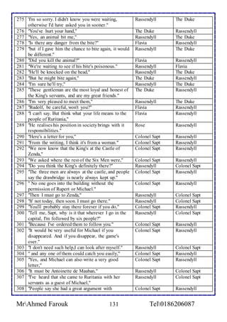 275 'I'm so sorry. I didn't know you were waiting, 
otherwise I'd have asked you in sooner." 
Rassendyll 
The Duke 
276 "You've hurt your hand," The Duke Rassendyll 
277 "Yes, an animal bit me," Rassendyll The Duke 
278 "Is there any danger from the bite?" Flavia Rassendyll 
279 "but if I gave him the chance to bite again, it would 
be different." 
Rassendyll The Duke 
280 "Did you kill the animal?" Flavia Rassendyll 
281 "We're waiting to see if his bite's poisonous." Rassendyll Flavia 
282 "He'll be knocked on the head," Rassendyll The Duke 
283 "But he might bite again," The Duke Rassendyll 
284 "I'm sure he'll try," Rassendyll The Duke 
285 "These gentleman are the most loyal and honest of 
the King's servants, and are my great friends." 
The Duke Rassendyll 
286 "I'm very pleased to meet them," Rassendyll The Duke 
287 "Rudolf, be careful, won't you?" Flavia Rassendyll 
288 "I can't say. But think what your life means to the 
people of Ruritania," 
Flavia 
Rassendyll 
289 "He realises his position in society brings with it 
responsibilities." 
Rose Rassendyll 
290 "Here's a letter for you," Colonel Sapt Rassendyll 
291 "From the writing, I think it's from a woman." Colonel Sapt Rassendyll 
292 "We now know that the King's at the Castle of 
Zenda," 
Colonel Sapt Rassendyll 
293 "We asked where the rest of the Six Men were," Colonel Sapt Rassendyll 
294 "Do you think the King's definitely there?" Rassendyll Colonel Sapt 
295 "The three men are always at the castle, and people 
say the drawbridge is nearly always kept up." 
Colonel Sapt Rassendyll 
296 " No one goes into the building without the 
permission of Rupert or Michael." 
Colonel Sapt Rassendyll 
297 "Then I must go to Zenda," Rassendyll Colonel Sapt 
298 "If not today, then soon. I must go there." Rassendyll Colonel Sapt 
299 "You'll probably stay there forever if you do," Colonel Sapt Rassendyll 
300 "Tell me, Sapt, why is it that wherever I go in the 
capital, I'm followed by six people?" 
Rassendyll Colonel Sapt 
301 "Because I've ordered them to follow you." Colonel Sapt Rassendyll 
302 "It would be very useful for Michael if you 
disappeared. And if you disappear, the game's 
over." 
Colonel Sapt Rassendyll 
303 "I don't need such help,I can look after myself." Rassendyll Colonel Sapt 
304 " and any one of them could catch you easily," Colonel Sapt Rassendyll 
305 "Yes, and Michael can also write a very good 
letter," 
Colonel Sapt Rassendyll 
306 "It must be Antoinette de Mauban," Rassendyll Colonel Sapt 
307 "I've heard that she came to Ruritania with her 
servants as a guest of Michael," 
Rassendyll Colonel Sapt 
308 "People say she had a great argument with Colonel Sapt Rassendyll 
MrAhmed Farouk 131 Tel0186206087 
 