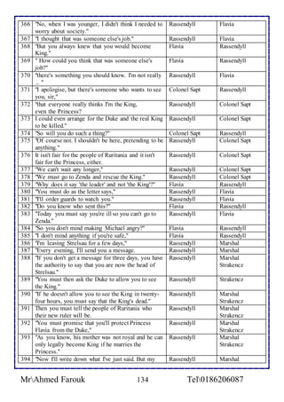 366 "No, when I was younger, I didn't think I needed to 
worry about society." 
Rassendyll Flavia 
367 "I thought that was someone else's job." Rassendyll Flavia 
368 "But you always knew that you would become 
King." 
Flavia Rassendyll 
369 " How could you think that was someone else's 
job?" 
Flavia Rassendyll 
370 "there's something you should know. I'm not really 
... " 
Rassendyll Flavia 
371 "I apologise, but there's someone who wants to see 
you, sir," 
Colonel Sapt Rassendyll 
372 "that everyone really thinks I'm the King, 
even the Princess? 
Rassendyll Colonel Sapt 
373 I could even arrange for the Duke and the real King 
to be killed." 
Rassendyll Colonel Sapt 
374 "So will you do such a thing?" Colonel Sapt Rassendyll 
375 "Of course not. I shouldn't be here, pretending to be 
anything." 
Rassendyll Colonel Sapt 
376 It isn't fair for the people of Ruritania and it isn't 
fair for the Princess, either. 
Rassendyll Colonel Sapt 
377 "We can't wait any longer," Rassendyll Colonel Sapt 
378 "We must go to Zenda and rescue the King." Rassendyll Colonel Sapt 
379 "Why does it say 'the leader' and not 'the King'?" Flavia Rassendyll 
380 "You must do as the letter says," Rassendyll Flavia 
381 "I'll order guards to watch you." Rassendyll Flavia 
382 "Do you know who sent this?" Flavia Rassendyll 
383 "Today you must say you're ill so you can't go to 
Zenda." 
Rassendyll Flavia 
384 "So you don't mind making Michael angry?" Flavia Rassendyll 
385 "I don't mind anything if you're safe," Flavia Rassendyll 
386 "I'm leaving Strelsau for a few days," Rassendyll Marshal 
387 "Every evening, I'll send you a message. Rassendyll Marshal 
388 "If you don't get a message for three days, you have 
the authority to say that you are now the head of 
Strelsau." 
Rassendyll Marshal 
Strakencz 
389 "You must then ask the Duke to allow you to see 
the King." 
Rassendyll Strakencz 
390 "If he doesn't allow you to see the King in twenty-four 
hours, you must say that the King's dead." 
Rassendyll Marshal 
Strakencz 
391 Then you must tell the people of Ruritania who 
their new ruler will be. 
Rassendyll Marshal 
Strakencz 
392 "You must promise that you'll protect Princess 
Flavia from the Duke," 
Rassendyll Marshal 
Strakencz 
393 "As you know, his mother was not royal and he can 
only legally become King if he marries the 
Princess." 
Rassendyll Marshal 
Strakencz 
394 "Now I'll write down what I've just said. But my Rassendyll Marshal 
MrAhmed Farouk 134 Tel0186206087 
 