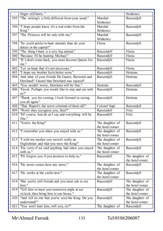 finger still hurts. " Strakencz 
395 "The writing's a little different from your usual." Marshal 
Strakencz 
Rassendyll 
396 "I hope people know it's a real order from the 
King." 
Marshal 
Strakencz 
Rassendyll 
397 "The Princess will be safe with me," Marshal 
Strakencz 
Rassendyll 
398 "So you'd prefer to hunt animals than do your 
duties in the capital?" 
Flavia Rassendyll 
399 "The thing I hunt is a very big animal," Rassendyll Flavia 
400 "Because I'll be hunting Michael." Rassendyll Flavia 
401 "If I don't come back, you must become Queen for 
me." 
Rassendyll Flavia 
402 "Let us hope that it's not necessary." Rassendyll Flavia 
403 "I hope my brother feels better soon." Rassendyll Hentzau 
404 And what of your friends De Gautet, Bersonin and 
Detchard? I heard that Detchard was injured? 
Rassendyll Hentzau 
405 "You needn't worry, Detchard will be fine." Hentzau Rassendyll 
406 "Good. Perhaps you would like to stay and eat with 
us?" 
Rassendyll Hentzau 
407 "Thank you for coming. I look forward to seeing 
you all again." 
Rassendyll Hentzau 
408 "That Rupert's the worst criminal of them all!" Colonel Sapt Rassendyll 
409 "Won't they recognise you, then?" Rassendyll Fritz 
410 "Of course. Just do as I say and everything will be 
fine." 
Rassendyll Fritz 
411 "You're the King!" The daughter of 
the hotel owner 
Rassendyll 
412 "I remember you when you stayed with us." The daughter of 
the hotel owner 
Rassendyll 
413 "I told my mother you weren't really an 
Englishman and that you were the King!" 
The daughter of 
the hotel owner 
Rassendyll 
414 "I'm sorry if we said anything bad when you stayed 
with us." 
The daughter of 
the hotel owner 
Rassendyll 
415 "I'll forgive you if you promise to help us," Rassendyll The daughter of 
the hotel owner 
416 "He never comes here any more," The daughter of 
the hotel owner 
Rassendyll 
417 "He works at the castle now." The daughter of 
the hotel owner 
Rassendyll 
418 "But you're still friends and you must ask to see 
him," 
Rassendyll The daughter of 
the hotel owner 
419 "Tell him to meet you tomorrow night at ten 
o'clock, then bring him to our house." 
Rassendyll The daughter of 
the hotel owner 
420 "And tell no one that you've seen the King. Do you 
understand?" 
Rassendyll The daughter of 
the hotel owner 
421 "You won't hurt him, will you, sir?" The daughter of Rassendyll 
MrAhmed Farouk 135 Tel0186206087 
 