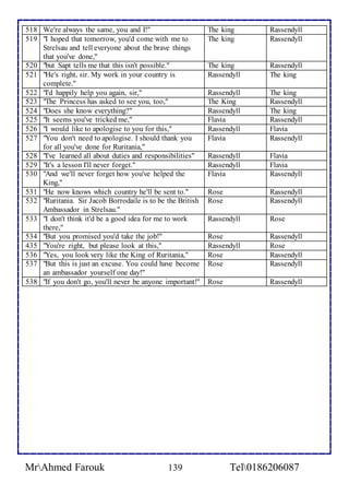 518 We're always the same, you and I!" The king Rassendyll 
519 "I hoped that tomorrow, you'd come with me to 
Strelsau and tell everyone about the brave things 
that you've done," 
The king Rassendyll 
520 "but Sapt tells me that this isn't possible." The king Rassendyll 
521 "He's right, sir. My work in your country is 
complete." 
Rassendyll The king 
522 "I'd happily help you again, sir," Rassendyll The king 
523 "The Princess has asked to see you, too," The King Rassendyll 
524 "Does she know everything?" Rassendyll The king 
525 "It seems you've tricked me," Flavia Rassendyll 
526 "I would like to apologise to you for this," Rassendyll Flavia 
527 "You don't need to apologise. I should thank you 
for all you've done for Ruritania," 
Flavia Rassendyll 
528 "I've learned all about duties and responsibilities" Rassendyll Flavia 
529 "It's a lesson I'll never forget." Rassendyll Flavia 
530 "And we'll never forget how you've helped the 
King," 
Flavia Rassendyll 
531 "He now knows which country he'll be sent to." Rose Rassendyll 
532 "Ruritania. Sir Jacob Borrodaile is to be the British 
Ambassador in Strelsau." 
Rose Rassendyll 
533 "I don't think it'd be a good idea for me to work 
there," 
Rassendyll Rose 
534 "But you promised you'd take the job!" Rose Rassendyll 
435 "You're right, but please look at this," Rassendyll Rose 
536 "Yes, you look very like the King of Ruritania," Rose Rassendyll 
537 "But this is just an excuse. You could have become 
an ambassador yourself one day!" 
Rose Rassendyll 
538 "If you don't go, you'll never be anyone important!" Rose Rassendyll 
MrAhmed Farouk 139 Tel0186206087 
