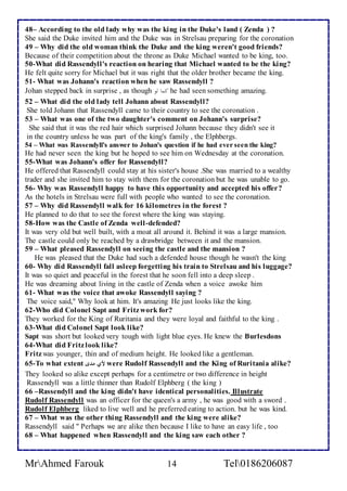 48– According to the old lady why was the king in the Duke's land ( Zenda ) ? 
She said the Duke invited him and the Duke was in Strelsau preparing for the coronation 
49 – Why did the old woman think the Duke and the king weren't good friends? 
Because of their competition about the throne as Duke Michael wanted to be king, too. 
50-What did Rassendyll's reaction on hearing that Michael wanted to be the king? 
He felt quite sorry for Michael but it was right that the older brother became the king. 
51- What was Johann's reaction when he saw Rassendyll ? 
Johan stepped back in surprise , as though كماالوا he had seen something amazing. 
52 – What did the old lady tell Johann about Rassendyll? 
She told Johann that Rassendyll came to their country to see the coronation . 
53 – What was one of the two daughter's comment on Johann's surprise? 
She said that it was the red hair which surprised Johann because they didn't see it 
in the country unless he was part of the king's family , the Elphbergs. 
54 – What was Rassendyll's answer to Johan's question if he had ever seen the king? 
He had never seen the king but he hoped to see him on Wednesday at the coronation. 
55-What was Johann's offer for Rassendyll? 
He offered that Rassendyll could stay at his sister's house .She was married to a wealthy 
trader and she invited him to stay with them for the coronation but he was unable to go. 
56- Why was Rassendyll happy to have this opportunity and accepted his offer? 
As the hotels in Strelsau were full with people who wanted to see the coronation. 
57 – Why did Rassendyll walk for 16 kilometres in the forest ? 
He planned to do that to see the forest where the king was staying. 
58-How was the Castle of Zenda well -defended? 
It was very old but well built, with a moat all around it. Behind it was a large mansion. 
The castle could only be reached by a drawbridge between it and the mansion. 
59 – What pleased Rassendyll on seeing the castle and the mansion ? 
He was pleased that the Duke had such a defended house though he wasn't the king 
60- Why did Rassendyll fall asleep forgetting his train to Strelsau and his luggage? 
It was so quiet and peaceful in the forest that he soon fell into a deep sleep . 
He was dreaming about living in the castle of Zenda when a voice awoke him 
61- What was the voice that awoke Rassendyll saying ? 
The voice said," Why look at him. It's amazing He just looks like the king. 
62-Who did Colonel Sapt and Fritz work for? 
They worked for the King of Ruritania and they were loyal and faithful to the king . 
63-What did Colonel Sapt look like? 
Sapt was short but looked very tough with light blue eyes. He knew the Burlesdons 
64-What did Fritz look like? 
Fritz was younger, thin and of medium height. He looked like a gentleman. 
65-To what extent لأي مدى were Rudolf Rassendyll and the King of Ruritania alike? 
They looked so alike except perhaps for a centimetre or two difference in height 
Rassendyll was a little thinner than Rudolf Elphberg ( the king ) 
66 –Rassendyll and the king didn't have identical personalities. Illustrate 
Rudolf Rassendyll was an officer for the queen's a army , he was good with a sword . 
Rudolf Elphberg liked to live well and he preferred eating to action. but he was kind. 
67 – What was the other thing Rassendyll and the king were alike? 
Rassendyll said " Perhaps we are alike then because I like to have an easy life , too 
68 – What happened when Rassendyll and the king saw each other ? 
MrAhmed Farouk 14 Tel0186206087 
 
