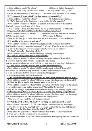 a-Who said these words? To whom?  Rose, to Rudolf Rassendyll. 
b-Did that person really intend to write a book? If not, why did he claim لأدعى so? 
c-What was the claimed لألمزعوم book about?  About social problems in the country 
15-"Yes, indeed. Writing a book's the best way to get into politics." 
a-Who said these words? To whom?  Robert, to his wife Rose. 
16-"We've had quite a few important people visiting the city recently." 
a-Who said these words? To whom?  Bertram Bertrand, to Rudolf Rassendyll. 
b-Which city was he referring to?  Paris 
c- Whose name of those important people did the speaker mention?  Antoinette 
17-"She's a lady who's well known for her wealth and ambition. " 
a-Who said these words? To whom? Bertram Bertrand, to Rudolf Rassendyll. 
B-Who was that lady? Antoinette de Mauban 
c-Why did that lady go to Paris? What was her next destination? جهةالألسفح  Ruritania 
18-"I met him at the embassy yesterday." 
a-Who said these words? To whom? George Featherly, to Rudolf Rassendyll. 
b-Who did the speaker meet at the embassy?  Michael What did he say about him? 
c-What was the speaker's job?  George Featherly worked at the embassy 
19-" I don't think he likes being a Duke." 
a-Who said these words? To whom?  George Featherly to Rassendyll 
20-"You have an important person to travel with." 
a-Who said these words? To whom? George Featherly, to Rudolf Rassendyll. 
b-Who was that important person? Antoinette de Mauban 
c-What was the final destination of both the persons who were travelling?  Ruritania 
21-"He's always lived in Ruritania and he cares about the people." 
a-Who said these words? To whom?  (The hotel owner), to Rudolf Rassendyll. 
b-Who was the speaker talking about?  The Duke of Strelsau ( Michael ) 
c-What was the result of that person's caring about the people? 
 He gained popularity with the Ruritanians . 
22-"He's been abroad for most of his life and not many people even know what he is like" 
a-Who said these words? To whom? The old woman ( the Inn owner ) to Rassendyll 
23-"Now the King's staying in a hunting lodge in the forest." 
a-Who said these words? To whom? The old woman (The hotel owner), to Rassendyll. 
b -How did the addressee feel on hearing this? What did he decide then? 
c-Why did the King go there?  Michel invited him to stay in his hunting lodge ( forest ) 
24-"I wish he'd stay there in the forest. People say he only likes hunting and good food." 
a-Who said these words? To whom? The old woman (The hotel owner), to Rassendyll. 
b-Why did the speaker not like the person she was talking about? 
c-What else ماالألشيءالألآخح did she wish that person to do? 
25-"Well I don't like Duke Michael." " The king has red hair just like you" 
a-Who said that? To whom?  The older daughter to her mother and Rassendyll 
b) Who told her about the king'sred hair?  Johann told her that the king had red hair 
26-"But why's the King here, if it's the Duke's land?" 
a-Who asked this question? To whom? Rudolf Rassendyll, to (the hotel owner) 
b-What answer did the speaker get to his question? 
c-Where was the Duke at the time of this conversation?  Preparing for ( his ) coronation 
MrAhmed Farouk 16 Tel0186206087 
 