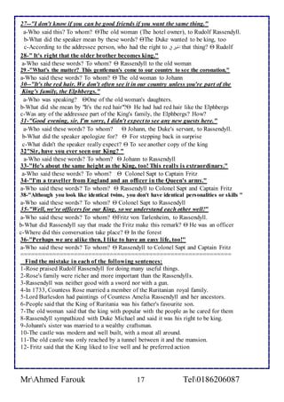 27--"I don't know if you can be good friends if you want the same thing." 
a-Who said this? To whom? The old woman (The hotel owner), to Rudolf Rassendyll. 
b-What did the speaker mean by these words? The Duke wanted to be king, too 
c-According to the addressee person, who had the right to لألحقافي that thing?  Rudolf 
28-" It's right that the older brother becomes king." 
a-Who said these words? To whom?  Rassendyll to the old woman 
29 -"What's the matter? This gentleman's come to our country to see the coronation." 
a-Who said these words? To whom?  The old woman to Johann 
30--"It's the red hair. We don't often see it in our country unless you're part of the 
King's family, the Elphbergs." 
a-Who was speaking? One of the old woman's daughters. 
b-What did she mean by "It's the red hair"? He had had red hair like the Elphbergs 
c-Was any of the addressee part of the King's family, the Elphbergs? How? 
31-"Good evening, sir. I'm sorry, I didn't expect to see any new guests here." 
a-Who said these words? To whom?  Johann, the Duke's servant, to Rassendyll. 
b-What did the speaker apologize for?  For stepping back in surprise 
c-What didn't the speaker really expect?  To see another copy of the king 
32"Sir, have you ever seen our King? " 
a-Who said these words? To whom?  Johann to Rassendyll 
33-"He's about the same height as the King, too! This really is extraordinary." 
a-Who said these words? To whom?  Colonel Sapt to Captain Fritz 
34-"I'm a traveller from England and an officer in the Queen's army." 
a-Who said these words? To whom?  Rassendyll to Colonel Sapt and Captain Fritz 
38-"Although you look like identical twins, you don't have identical personalities or skills " 
a-Who said these words? To whom?  Colonel Sapt to Rassendyll 
35-"Well, we're officers for our King, so we understand each other well!" 
a-Who said these words? To whom? Fritz von Tarlenheim, to Rassendyll. 
b-What did Rassendyll say that made the Fritz make this remark?  He was an officer 
c-Where did this conversation take place?  In the forest 
36-"Perhaps we are alike then, I like to have an easy life, too!" 
a-Who said these words? To whom?  Rassendyll to Colonel Sapt and Captain Fritz 
=========================================================== 
Find the mistake in each of the following sentences: 
1-Rose praised Rudolf Rassendyll for doing many useful things. 
2-Rose's family were richer and more important than the Rassendylls. 
3-Rassendyll was neither good with a sword nor with a gun. 
4-In 1733, Countess Rose married a member of the Ruritanian royal family. 
5-Lord Burlesdon had paintings of Countess Amelia Rassendyll and her ancestors. 
6-People said that the King of Ruritania was his father's favourite son. 
7-The old woman said that the king with popular with the people as he cared for them 
8-Rassendyll sympathized with Duke Michael and said it was his right to be king. 
9-Johann's sister was married to a wealthy craftsman. 
10-The castle was modern and well built, with a moat all around. 
11-The old castle was only reached by a tunnel between it and the mansion. 
12- Fritz said that the King liked to live well and he preferred action 
MrAhmed Farouk 17 Tel0186206087 
 