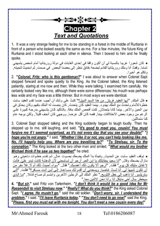 Chapter 2 
Text and Quotations 
1. It was a very strange feeling for me to be standing in a forest in the middle of Ruritania in 
front of a person who looked exactly the same as me. For a few minutes, the future King of 
Ruritania and I stood looking at each other in silence. Then I bowed to him and he finally 
spoke. 
كان شاورا غريبا باطنذب طي أن أكون واقشا في إح ز اطغابات في وط روريتانيا أمام شأ يشبهني  
تماما. وقشتُ أنا وملأع روريتانيا اطقا م طبضا قا ننظر إطى باضنا اطباض في صمت, دم انحنيتُ طتحيتس, 
وتكلأم هو أأيرا. 
2. "Colonel, Fritz: who is this gentleman?" I was about to answer when Colonel Sapt 
stepped forward and spoke quietly to the King. As the Colonel talked, the King listened 
patiently, staring at me now and then. While they were talking, I examined him carefully. He 
certainly looked very like me, although there were some differences: his mouth was perhaps 
less wide and my face was a little thinner. But in most ways we were identical. 
قال اطملأع, "أيها اطاقي , فريتخ, من هوا اطذي اطنبيل؟" كنتُ لأى وشع أن أجيب ن ما تق م اطاقي ذابت  
أطوة طلأمام وتح ث م اطملأع به و . بينما اطاقي كان يتح ث, كان ينصت طس اطملأع بتشهم وكان يح في 
بين اطحين والآأر. بينما كانا يتح دان, كنت أفح اطملأع ب ق . باطتككي كةان يشةبهني ب رجة كبيةرة لأةى 
اطرغم من وجو باض اتأت فات بيننا, فشمس كان أقل رضا, ووجهي كان أنحف قلأي , وطكن بوجس ام 
كنا متمادلأين. 
3. Colonel Sapt stopped talking and the King suddenly began to laugh loudly. Then he 
stepped up to me, still laughing, and said, "It's good to meet you, cousin! You must 
forgive me if I seemed surprised, as it's not every day that you see your double!" "I 
hope you're not angry," I said. "Whether I like it or not, you can't help looking like me. 
No, I'll happily help you. Where are you travelling to?" "To Strelsau, sir. To the 
coronation." The King looked at the two other men and smiled. "What would my brother 
Michael think if he saw us two together!" he cried. 
توقف اطاقي ذابت ن اطح يث, وفجكة ب أ اطملأع يضحع بصةوت ةادل, دةم تقة م أطةوات نةاحيتي وهةو  
ماخال يضحع وقال, "أنا ذاي بمقابلأتع يا ابن اطام. أرجو أن تذامحني من اط هش كانت تب و لأيّ, فكنت 
ت تقابل مديلأع كل يوم." فقلأت, "أرجو أت يكون وطع أغضبع." فقال, "ذوا أحبب ت وطع أم ت, ف مشر من 
أن تكون شبيها طي. أنا طذتُ غاضبا, ويذا ني أن أق م طةع مذةا ة, إطةى أيةن أنةت مذةافر؟" فقلأةت, "إطةى 
ذتريلأذو, أنا واهب إطى حشل اطتتويغ." نظر اطملأع إطى اطرجلأين الآأرين وابتذم دم صةاح قةا , "مةا اطةوب 
ذيأطر ببال أأي مايكل إوا رآنا نحن اتدنين ماا." 
4. "But sir," said Fritz von Tarlenheim, "I don't think it would be a good idea for Mr 
Rassendyll to visit Strelsau now." "Really? What do you think?" the King asked Colonel 
Sapt. "I agree. He mustn't go," said the old soldier. "Don't worry, sir. I understand the 
problem," I said. "I'll leave Ruritania today." "You don't need to go now!" said the King. 
"Please, first you must eat with me tonight. You don't meet a new cousin every day!" 
MrAhmed Farouk 18 Tel0186206087 
 