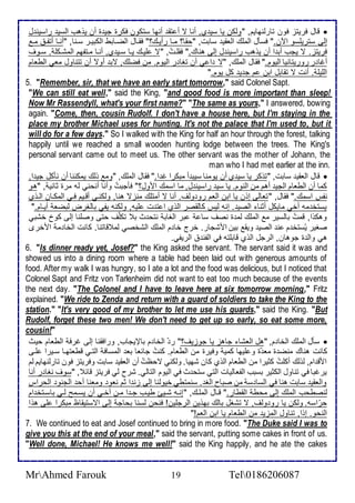 قال فريتخ فون تارطنهايم, "وطكن يا ذي ب, أنا ت أ تق أنها ذتكون فكرة جي ة أن يوهب اطذي راذين ل  
إطى ذتريلأذو الآن." فذكل اطملأع اطاقي ذابت, "حقا؟ مةا رأيةع؟" فقةال اطضةابط اطكبيةر ذةنا, "أنةا أتشة مة 
فريتخ. ت يجب أب ا أن يوهب راذين ل إطى هناع." فقلأةتُ, "ت لأيةع يةا ذةي ب, أنةا مةتشهم اطمشةكلأ . ذةوف 
أغا ر روريتانيا اطيوم." فقال اطملأع, "ت ا ي أن تغا ر اطيوم. من فضلأع, تب أوت أن تتناول ماي اططاام 
اطلأيلأ . أنت ت تقابل ابن م ج ي كل يوم." 
5. "Remember, sir, that we have an early start tomorrow," said Colonel Sapt. 
"We can still eat well," said the King, "and good food is more important than sleep! 
Now Mr Rassendyll, what's your first name?" "The same as yours," I answered, bowing 
again. "Come, then, cousin Rudolf. I don't have a house here, but I'm staying in the 
place my brother Michael uses for hunting. It's not the palace that I'm used to, but it 
will do for a few days." So I walked with the King for half an hour through the forest, talking 
happily until we reached a small wooden hunting lodge between the trees. The King's 
personal servant came out to meet us. The other servant was the mother of Johann, the 
man who I had met earlier at the inn. 
قال اطاقي ذابت, "توكر يا ذي ب أن يومنا ذيب أ مبكرا غ ا." فقال اطملأع, "وم وطع يمكننا أن نككل جي ا,  
كما أن اططاام اطجي أهم من اطنوم. يا ذي راذين ل, ما اذمع امول؟" فكجبتُ وأنا أنحني طس مرة داني , "هو 
نشس اذمع." فقال, "تااطى إون يا ابن اطام رو وطف. أنا ت أمتلأع منخت هنا, وطكنةي أقةيم فةي اطمكةان اطةوب 
يذتأ مس أأي مايكل أدنا اطصي . إنس طيس كاطقصر اطوب ا ت ت لأيس, وطكنس يشي باطغرض طبضا أيةام." 
وهكوا, قمتُ باطذير م اطملأع طم ة نصف ذا بر اطغاب نتح ث ب تكلأّف حتى وصلأنا إطى كو أشبي 
صغير يُذتأ م ن اطصي ويق بين امشجار. أرج أا م اطملأع اطشأصي طم قاتنا. كانت اطأا م امأرز 
هي واط ة جوهان, اطرجل اطوب قابلأتس في اطشن اطريشي. 
6. "Is dinner ready yet, Josef?" the King asked the servant. The servant said it was and 
showed us into a dining room where a table had been laid out with generous amounts of 
food. After my walk I was hungry, so I ate a lot and the food was delicious, but I noticed that 
Colonel Sapt and Fritz von Tarlenheim did not want to eat too much because of the events 
the next day. "The Colonel and I have to leave here at six tomorrow morning," Fritz 
explained. "We ride to Zenda and return with a guard of soldiers to take the King to the 
station." "It's very good of my brother to let me use his guards," said the King. "But 
Rudolf, forget these two men! We don't need to get up so early, so eat some more, 
cousin!" 
ذكل اطملأع اطأا م, "هل اطاشا جاهخ يا جوخيف؟" ر اطأا م بالإيجاب, ورافقنا إطى غرف اططاام حيث  
كانت هناع منض ة ما ة و لأيها كمي وفيرة من اططاام. كنتُ جا اا با اطمذاف اطتةي قطاتهةا ذةيرا لأةى 
امق ام, طوطع أكلأتُ كديرا من اططاام اطوب كان شهيا. وطكني تحظتُ أن اطاقي ذابت وفريتخ فون تارطنهايم طم 
يرغبا في تناول اطكدير بذبب اطشااطيات اطتي ذتح ث في اطيوم اطتاطي. شرح طي فريتخ قا , "ذوف نغا ر أنا 
واطاقي ذابت هنا في اطذا ذ من صباح اطغ . ذنمتطي أيوطنا إطى خن ا دم ناو ومانا أح اطجنو اطحراس 
طنصطحب اطملأع إطى محط اطقطار." قةال اطملأةع, "إنةس شةيئ طيةب جة ا مةن أأةي أن يذةمح طةي باذةتأ ام 
حرّاذس. وطكن يا رو وطف, ت تشغل باطع بهوين اطرجلأين! فنحن طذنا بحاج إطى اتذتيقاظ مبكرا لأى هوا 
اطنحو. إوا, تناول اطمخي من اططاام يا ابن اطام!" 
7. We continued to eat and Josef continued to bring in more food. "The Duke said I was to 
give you this at the end of your meal," said the servant, putting some cakes in front of us. 
"Well done, Michael! He knows me well!" said the King happily, and he ate the cakes 
MrAhmed Farouk 19 Tel0186206087 
 