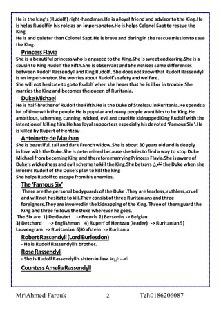 He is the king’s (Rudolf ) right-hand man.He is a loyal friend and advisor to the King.He 
is helps Rudolf in his role as an impersonator.He is helps Colonel Sapt to rescue the 
King 
He is and quieter than Colonel Sapt.He is brave and daring in the rescue mission to save 
the King. 
Princess Flavia 
She is a beautiful princess who is engaged to the King.She is sweet and caring.She is a 
cousin to King Rudolf the Fifth.She is observant and She notices some differences 
between Rudolf Rassendyll and King Rudolf . She does not know that Rudolf Rassendyll 
is an impersonator.She worries about Rudolf’s safety and welfare. 
She will not hesitate to go to Rudolf when she hears that he is ill or in trouble.She 
marries the King and becomes the queen of Ruritania. 
Duke Michael 
He is half-brother of Rudolf the Fifth.He is the Duke of Strelsau in Ruritania.He spends a 
lot of time with the people.He is popular and many people want him to be King.He 
ambitious, scheming, cunning, wicked, evil and cruelHe kidnapped King Rudolf with the 
intention of killing him.He has loyal supporters especially his devoted ‘Famous Six ’.He 
is killed by Rupert of Hentzau 
Antoinette de Mauban 
She is beautiful, tall and dark French widow.She is about 30 years old and is deeply 
in love with the Duke.She is determined because she tries to find a way to stop Duke 
Michael from becoming King and therefore marrying Princess Flavia.She is aware of 
Duke’s wickedness and evil scheme to kill the King.She betrays تخون the Duke when she 
informs Rudolf of the Duke’s plan to kill the king 
She helps Rudolf to escape from his enemies. 
The ‘Famous Six’ 
These are the personal bodyguards of the Duke .They are fearless, ruthless, cruel 
and will not hesitate to kill.They consist of three Ruritanians and three 
foreigners.They are involved in the kidnapping of the King. Three of them guard the 
King and three follows the Duke wherever he goes. 
The Six are 1) De Gautet -> French 2) Bersonin -> Belgian 
3) Detchard -> Englishman 4) Ruperf of Hentzau (leader) -> Ruritanian 5) 
Lauvengram -> Ruritanian 6)Krafstein -> Ruritania 
Robert Rassendyll (Lord Burlesdon) 
- He is Rudolf Rassendyll's brother. 
Rose Rassendyll 
- She is Rudolf Rassendyll's sister-in-law. أخت الزوجة 
Countess Amelia Rassendyll 
MrAhmed Farouk 2 Tel0186206087 
 
