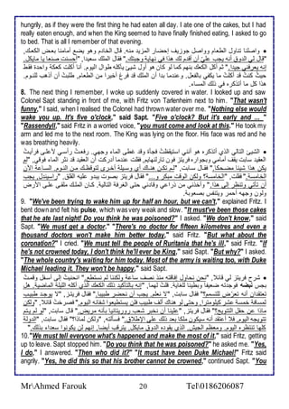 hungrily, as if they were the first thing he had eaten all day. I ate one of the cakes, but I had 
really eaten enough, and when the King seemed to have finally finished eating, I asked to go 
to bed. That is all I remember of that evening. 
واصلأنا تناول اططاام وواصل جوخيف إحضار اطمخي منس. قال اطأا م وهو يض أمامنا باةض اطكاةع,  
"قال طي اط و أنس يجب لأيّ أن أق م طع هوا في نهاي وجبتع." فقال اطملأع ذاي ا, "أحذنت صناا يا مايكل. 
إنس يارفني جي ا." دم أكل اطكاع بنهم كما طو كان هو أول شيئ يككلأس طوال اطيوم. أنا أكلأت كاك واح ة فقط 
حيثُ كنتُ ق أكلأتُ ما يكشي باطشال. و ن ما ب ا أن اطملأع ق فرغ أأيرا من اططاام, طلأبتُ أن أوهب طلأنةوم. 
هوا كل ما أتوكره في وطع اطمذا . 
8. The next thing I remember, I woke up suddenly covered in water. I looked up and saw 
Colonel Sapt standing in front of me, with Fritz von Tarlenheim next to him. "That wasn't 
funny," I said, when I realised the Colonel had thrown water over me. "Nothing else would 
wake you up. It's five o'clock," said Sapt. "Five o'clock? But it's early and ... " 
"Rassendyll," said Fritz in a worried voice, "you must come and look at this." He took my 
arm and led me to the next room. The King was lying on the floor. His face was red and he 
was breathing heavily. 
اطشيئ اطتاطي اطوب أتوكره هو أنني اذتيقظتُ فجكة وق غطى اطما وجهي. رفاةتُ رأذةي م لأةى فرأيةتُ  
اطاقي ذابت يقف أمامي وبجواره فريتخ فون تارطنهايم, فقلأت ن ما أ ركت أن اطاقي ق ندر اطما فوقي, "طم 
يكن هوا شي ا مضةحكا." فقةال ذةابت, "طةم تكةن هنةاع أب وذةيلأ أأةرز طتوقظةع مةن اطنةوم. اطذةا الآن 
اطأامذ ." فقلأت, "اطأامذ ؟ وطكن اطوقت مبكر و..." فقال فريتخ بصوت يب و لأيس اطقلأ , "راذين ل, يجب 
أن تكتي وتنظر إطى هوا." وأأوني من ورا ي وقا ني حتى اطغرف اطتاطي . كةان اطملأةع ملأقةى لأةى امرض 
وطون وجهس أحمر ويتنشس بصاوب . 
9. "We've been trying to wake him up for half an hour, but we can't," explained Fritz. I 
bent down and felt his pulse, which was very weak and slow. "It must've been those cakes 
that he ate last night! Do you think he was poisoned?" I asked. "We don't know," said 
Sapt. "We must get a doctor." "There's no doctor for fifteen kilometres and even a 
thousand doctors won't make him better today," said Fritz. "But what about the 
coronation?" I cried. "We must tell the people of Ruritania that he's ill," said Fritz. "If 
he's not crowned today, I don't think he'll ever be King," said Sapt. "But why?" I asked. 
"The whole country's waiting for him today. Most of the army is waiting too, with Duke 
Michael leading it. They won't be happy," said Sapt. 
شرح فريتخ طي قا , "نحن نحاول إفاقتس منو نصف ذا وطكننا طم نذتط ." انحنيتُ إطى أذةشل وقمةتُ  
بجس نبضه فوج تس ضايشا وبطي ا طلأغاي . قلأتُ طهما, "إنس باطتككي وطع اطكاع اطوب أكلأس اطلأيلأ اطماضي . هل 
تاتق ان أنس تارّض طلأتذمم؟" فقال ذابت, "ت نالأم. يجب أن نحضر طبيبا." فقال فريتةخ, "ت يوجة طبيةب 
طمذاف أمذ شر كيلأومترا, وحتى طو هناع أطف طبيب فلأن يذتطياوا ششا س اطيوم." فصرأتُ قا , "وطكن 
ماوا ن حشل اطتتويغ؟" فقال فريتخ, " لأينا أن نأبر شاب روريتانيا بكنس مريض." قال ذابت, "طو طم يةتم 
تتويجس اطيوم, ف أ تق أنس ذيكون ملأكا با وطع لأى الإط ." فذكطتس, "وطكن طماوا؟" فقال ذابت, "اط وط 
كلأها تنتظره اطيوم. وماظم اطجيف, اطوب يقو ه اط و مايكل, يترقب أيضا, إنهم طن يكونوا ذا ا بوطع." 
10. "We must tell everyone what's happened and make the most of it," said Fritz, getting 
up to leave. Sapt stopped him. "Do you think that he was poisoned?" he asked me. "Yes, 
I do," I answered. "Then who did it?" "It must have been Duke Michael!" Fritz said 
angrily. "Yes, he did this so that his brother cannot be crowned," continued Sapt. "You 
MrAhmed Farouk 20 Tel0186206087 
 