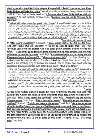 don't know what the Duke is like, do you, Rassendyll? If Rudolf doesn't become King, 
Duke Michael will take the crown." We all sat in silence while we thought about what we 
could do. Then Sapt suddenly stood up. "I have an idea! It was lucky that we met you 
yesterday," he said excitedly, looking at me, "because you can go to Strelsau to be 
crowned!" 
قال فريتخ وهو ينهض اذتا ا ا طلأمغا رة, "يجةب أن نأبةر اطجمية بمةا حة ث ونذةتغل وطةع طصةاطحنا."  
فكوقشس ذابت اطوب ذكطني, "هل تاتق أنس تم س اطذم طس؟" فكجبتس بكنني أ تق وطع, فتذا ل, "إوا من اطةوب 
فال وطع؟" فكجاب فريتخ غاضبا, "إنس باطتككي اط و مايكل." فاذتطر ذابت قا , "نام, إنس فال وطع حتى 
ت يمكن تتويغ أأيس. أنت ت تارف شأصي اط و يا راذين ل, أطيس كوطع؟ طو طم يصبح رو وطةف ملأكةا, 
فذوف يذتوطي اط و مايكل لأى اطتاج." جلأذنا جمياا صامتين نشكر فيما يمكننا ملأس. دم نهض ذابت فجكة 
وقال بحماس وهو ينظر طي, " ن ب فكرة. طق كان من حذن اطحةظ أن نقابلأةع بةاممس, منةع تذةتطي أن 
توهب إطى ذتريلأذو طكي يتم تتويجع!" 
11. "Me? That's impossible!" I laughed. "People would realise that I'm not the King! 
And don't forget that I'm English!" "It would be easy to forget that," said Fritz, 
"because your German's perfect. And if we dress you in different clothes, no one will 
know." "If you don't go to Strelsau, Duke Michael will be King tonight, and the King 
will either be dead or in prison," said Sapt. "I understand what you're saying, but the 
King would never forgive me if I..." "Our country needs this!" cried Sapt. Standing up, I 
walked round the room in silence. The clock ticked sixty times, then seventy, eighty. I 
looked at the poor King lying on the floor and realised I had no choice. Sapt clearly read my 
expression, because he smiled even before I said quietly, "Very well, I'll go." 
قلأتُ ضاحكا, "أنا؟ هوا مذتحيل. ذي حظ اطناس أنني طذتُ اطملأع, وت تنذى أنني إنجلأيخب." فقال فريتخ,  
"من اطذهل أن نغض اططرْف ن وطع من طغتع امطماني ممتةاخة, وإوا قمنةا بإطباذةع م بةس مأتلأشة , طةن 
يارف أح ." قال ذابت, "طو طم توهب إطى ذتريلأذو, ذيصبح اط و مايكل ملأكا اطلأيلأ , واطملأع إما أن يموت 
أو يتم اطخج بس في اطذجن." فقلأت, "أنا متشهم ما تقوتن, وطكن طن يغشر طي اطملأع مطلأقا إوا..." فصر ذابت 
مقاطاا, "إن بلأ نا تحتاج وطع." فوقشتُ, ومشيتُ في أنحا اطحجرة في صمت. أصةرت ذا اطحا ط تكاتها 
ذتين مرة, دم وصل اطا إطى ذباين, فدمانين. نظرتُ إطى اطملأع اطمذكين اطملأقى لأى امرض وأ ركتُ أنس 
طيس أمامي ب يل آأر. قرأ ذابت تابير وجهي بوضوح منس ابتذم حتى قبل أن أقول بهة و , "حذةنا جة ا, 
ذكوهب." 
12. "We won't wait for Michael's guards but leave for Strelsau at once," said Sapt. "We 
can hide the King in the cellar so when the guards arrive they'll think no one's here," 
said Sapt. "What if they search the building?" asked Fritz. "Josef will say the hunting 
lodge is empty," said Sapt. "This is our only chance." "How will we get the King to 
Strelsau?" I asked. "Tonight we sleep in the palace," said Sapt. "As soon as we are 
alone in the King's bedroom, you and I will leave and come back here on our horses. 
Fritz can stay and guard the King's bedroom in the palace, and I will tell Josef to get 
the King ready for the journey back. The King will then return to the palace with me in 
the dark. Meanwhile, you will ride as fast as you can to the border and try to leave the 
country before it's light. Do we all agree on this plan?" "I agree," I said. "It's a good 
plan," said Fritz. 
MrAhmed Farouk 21 Tel0186206087 
 