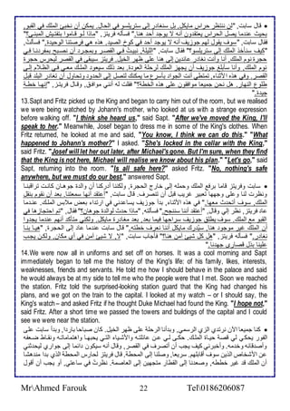 قال ذابت, "طن ننتظر حراس مايكل, بل ذنغا ر إطى ذتريلأذو في اطحال. يمكن أن نأبئ اطملأع في اطقبو,  
بحيث ن ما يصل اطحراس ياتق ون أنس ت يوج أح هنا." فذكطس فريتخ, "ماوا طةو قةاموا بتشتةيف اطمبنةى؟" 
فقال ذابت, "ذوف يقول طهم جوخيف أنس ت يوج أح في كو اطصي . هوه هي فرصتنا اطوحي ة." فذكطتُ, 
"كيف ذنكأو اطملأع إطى ذتريلأذو؟" فقال ذابت, "اطلأيلأ , نبيةتُ فةي اطقصةر وبمجةر أن نصةبح بمشر نةا فةي 
حجرة نوم اطملأع, أنا وأنت نغا ر ا ين إطى هنا لأى ظهر اطأيل. فريتخ ذيبقى في اطقصر طيحرس حجرة 
نوم اطملأع, وأنا ذكبلأغ جوخيف أن يجهخ اطملأع طرحلأ اطاو ة. با وطع ذياو اطملأةع ماةي فةي اطظة م إطةى 
اطقصر. وفي هوه امدنا , تمتطي أنت اطجوا بكذرل ما يمكنع طتصل إطى اطح و وتحاول أن تغا ر اطبلأ قبل 
طلأول اطنهار. هل نحن جمياا موافقون لأى هوه اطأط ؟" فقلأت طس أنني موافة , وقةال فريتةخ, "إنهةا أطة 
جي ة." 
13. Sapt and Fritz picked up the King and began to carry him out of the room, but we realised 
we were being watched by Johann's mother, who looked at us with a strange expression 
before walking off. "I think she heard us," said Sapt. "After we've moved the King, I'll 
speak to her." Meanwhile, Josef began to dress me in some of the King's clothes. When 
Fritz returned, he looked at me and said, "You know, I think we can do this." "What 
happened to Johann's mother?" I asked. "She's locked in the cellar with the King," 
said Fritz. "Josef will let her out later, after Michael's gone. But I'm sure, when they find 
that the King is not here, Michael will realise we know about his plan." "Let's go," said 
Sapt, returning into the room. "Is all safe here?" asked Fritz. "No, nothing's safe 
anywhere, but we must do our best," answered Sapt. 
ذابت وفريتخ قاما برف اطملأع وحملأس إطى أارج اطحجرة, وطكننا أ ركنا أن واط ة جوهةان كانةت تراقبنةا  
ونظرت طنا و لأى وجهها تابير غريب قبل أن تنصرف. قال ذابت, "أ تق أنها ذماتنا. با أن نقوم بنقل 
اطملأع, ذوف أتح ث ماها." في هوه امدنا , ب أ جوخيف يذا ني في ارت ا باض م بس اطملأةع. نة ما 
ا فريتخ, نظر إطي وقال, "أ تق أننا ذننجح." فذكطتس, "ماوا ح ث طواط ة جوهان؟" فقال, "تم احتجاخها في 
اطقبو م اطملأع. ذوف يطلأ جوخيف ذراحها فيما با , با مغا رة مايكل. وطكني متكك أنهم ن ما يج وا 
أن اطملأع غير موجو هنا, ذيُ رع مايكل أننا نارف أطتس." قال ذابت ن ما ا إطى اطحجرة, "هيةا بنةا 
نغا ر." فذكطس فريتخ, "هل كل شيئ آمن هنا؟" فكجاب ذابت, "ت, ت شيئ آمن في أب مكان, وطكةن يجةب 
لأينا بول قصارز جه نا." 
14. We were now all in uniforms and set off on horses. It was a cool morning and Sapt 
immediately began to tell me the history of the King's life: of his family, likes, interests, 
weaknesses, friends and servants. He told me how I should behave in the palace and said 
he would always be at my side to tell me who the people were that I met. Soon we reached 
the station. Fritz told the surprised-looking station guard that the King had changed his 
plans, and we got on the train to the capital. I looked at my watch – or I should say, the 
King's watch – and asked Fritz if he thought Duke Michael had found the King. "I hope not," 
said Fritz. After a short time we passed the towers and buildings of the capital and I could 
see we were near the station. 
كنا جمياا الآن نرت ب اطخب اطرذمي, وب أنا اطرحلأ لأى ظهر اطأيل. كان صباحا بار ا, وب أ ذابت لأى  
اطشور يحكي طي قص حيةاة اطملأةع. حكةى طةي ةن ا لأتةس وامشةيا اطتةي يحبهةا واهتماماتةس ونقةاط ضةاشس 
وأص قا س وأ مس. وأأبرني كيف يجب أن أتصرف في اطقصر, وقال أنس ذيكون ا ما إطى جوارب طيح دني 
ن امشأا اطوين ذوف أقابلأهم. ذرياا, وصلأنا إطى اطمحط . قال فريتخ طحارس اطمحط اطوب ب ا من هشا 
أن اطملأع ق غير أططس, وصا نا إطى اطقطار متجهين إطى اطااصم . نظرتُ في ذا تي, أو يجب أن أقول 
MrAhmed Farouk 22 Tel0186206087 
 