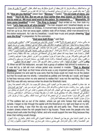 في ذا اطملأع, وذكطت فريتخ إوا كان ياتق أن اط و مايكل ق وج اطملأع, فقال, "أتمنى أت يكون ق ح ث 
وطع." با وقت قصير مررنا بكبراج ومباني اطااصم ورأيتُ أننا كنا نقترب من اطمحط . 
15. "How are you feeling?" asked Sapt. "Nervous," I replied. "I'm not made of stone, you 
know." "You'll be fine. But we are an hour earlier than they expect, so there'll be no 
one to meet us. We must send word to the palace. So meanwhile ... " "Meanwhile, I'll 
have some breakfast!" I cried. "The King is hungry!" Sapt smiled at me, then took my 
hand. "Let's hope we're all alive tonight." The train stopped and I breathed deeply as we 
stepped out onto the station at Strelsau. A moment later and everything was suddenly busy: 
men ran up to us, then ran away again, soldiers rode off on horses, other men showed me to 
the station restaurant. As I ate my breakfast, I could hear music and people cheering "God 
save the King!" in preparation for the coronation. 
"God save both Kings," said Sapt. 
ذكطني ذابت, "ما هو شاورع الآن؟" فقلأت, "متوتر. فكنا بشر من طحم و م." فقال, "ذتكون لأى ما يرام.  
وطكننا وصلأنا ذا مبكرا ما كانوا يتوقاونس, طوطع فلأن يكون هناع أح في اذتقباطنا. يجب أن نرذل تنبيها 
بوصوطنا إطى اطقصر, وفي هوه امدنا ..." فصرأتُ فيس مقاطاا, "في هوه امدنا , ذكتناول الإفطار. اطملأع 
جو ان." ابتذم طي ذابت, وأمذع ي ب قا , " نا نكمل أن نكون جمياا لأةى قية اطحيةاة اطيةوم." توقةف 
اطقطار وأأوتُ نشذا ميقا بينما كنا نأطو طلأأارج إطى اطمحط في ذتريلأذو. با وطع ب قيق واح ة أصبح 
كل شيئ ملأيئ باطحرك , جرز رجال نحونا دم جروا مبتا ين مرة أأرز, امتطى جنو ا أيوطهم وابتا وا, 
ورافقني رجال آأرون إطى مطاةم اطمحطة . وأدنةا تنةاول إفطةارب, ذةماتُ أصةوات موذةيقى وأشةأا 
يهتفون قا لأين, "حشظ الله اطملأع", كانوا يذتا ون طحشل اطتتويغ. قال ذابت, "حشظ الله كِ اطملأكين." 
16. When we left the restaurant, we saw that a group of soldiers had arrived to welcome us. 
It was led by a tall old man whose jacket was covered in medals. "That is Marshal 
Strakencz," said Sapt, so that I knew who he was: a very important person in the army. The 
Marshal greeted me and said he was sorry that the Duke could not meet me at the station 
but that he would see me shortly. I answered as politely and formally as I could, and began 
to feel less nervous when no one seemed to realise that I was not the real King. But I saw 
that Fritz was still very nervous when he shook the Marshal's hand. 
ن مغا رة اطمطام, رأينا مجمو من اطجنو اطوين وصلأوا طلأترحيةب بنةا. كةان قا ة اطمجمو ة رجةل  
طويل وكبير ذنا, وكانةت ذُةترتس تمتلأةئ بةامنواط. قةال ذةابت طكةي أ ةرف مةن هةو, "هةوا هةو اطمارشةال 
ذتراكنتف." إنس شأ مهم ج ا في اطجيف. قام اطمارشال بتحيتي وا تةور طةي من اطة و طةم يةتمكن مةن 
اذتقباطي في اطمحط , وقال أنس ذيقابلأني قريبا. كنت أر بطريق مهوبة ورذةمي قة ر اذةتطا تي, وبة أت 
أشار بكنني أقل توترا ن ما طم يب و أن أب شأ ق أ رع أنني طذت اطملأع. وطكني رأيتُ أن فريتخ كةان 
ماخال متوترا طلأغاي ن ما قام بمصافح اطمارشال. 
17. The soldiers led us out of the station, where we got onto horses that were waiting 
outside. I began to ride through the capital with the Marshal on my right and Sapt on my left. 
As we were riding, I saw that the city was partly old and partly new. There were wide, 
modem streets where the rich people lived in big houses. These were the people who had 
always lived well under the King's father, and who would support the new King because they 
knew that nothing would change. 
ذار اطجنو أمامنا حتى أرجنا من اطمحط , دم امتطينا اطأيول اطتي كانت تنتظر باطأارج. ب أتُ أتجول  
بر اطااصم راكبا, وكان اطمارشال لأي يميني وذابت لأى يذارب. بينما كنا نتجول باطأيول رأيتُ أن 
MrAhmed Farouk 23 Tel0186206087 
 