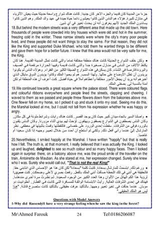 جخ ا من اطم ين كان ق يما واطجخ الآأر كان ج ي ا. كانت هناع شوارل واذا ح يد حيث يايف امدريا 
في مناخل كبيرة. هؤت هم اطناس اطوين كانوا يايشون ا ما حياة جي ة في ه واط اطملأع, وهم اطوين كانوا 
يذان ون اطملأع اطج ي منهم يارفون أنس طن يح ث تغيير في أب شيئ. 
18. But behind the modem streets was a very different area that made up the old town. Here 
thousands of people were crowded into tiny houses which were old and hot in the summer, 
freezing cold in the winter. These narrow streets were where the city's many poor people 
lived, and these people did not want things to stay the same. For that reason, they did not 
like the King and supported Duke Michael, who told them he wanted things to be different 
and gave them hope for a better future. I knew that this area would not be very safe for me, 
the King. 
وطكن ألأف اطشوارل اطح يد كانت هناع منطق مأتلأش تماما واطتي كانت تمدل اطم ين اطق يم . هنا كان  
يكتظ الآتف من اطنةاس فةي منةاخل صةغيرة جة ا واطتةي كانةت ق يمة وفيهةا اطحةرارة مرتشاة فةي اطصةيف 
واطبرو ة قارص في اطشتا . كان يذكن في هوه اطشوارل اطضيق اطكدير من اطشقرا , وهؤت اطناس طم يكونوا 
يري ون أن تظل اموضال لأى حاطها. وطهوا اطذبب, هم طم يحبوا اطملأع وكانوا يؤي ون اط و مايكل اطةوب 
أأبرهم أنس يري أن يجال اممور مأتلأش وأ طاهم أم في حياة أفضل. كنت أ رف أن هوه اطمنطق طم تكن 
آمن باطنذب طي, بصشتي اطملأع. 
19. We continued towards a great square where the palace stood. There were coloured flags 
and colourful ribbons everywhere and people lined the streets, clapping and cheering. I 
waved to them as we passed and people threw flowers down from the balconies above me. 
One flower fell on my horse, so I picked it up and stuck it onto my coat. Seeing me do this, 
the Marshal looked at me, but I could not tell from his expression whether he was happy or 
angry. 
واصلأنا اطذير باتجاه مي ان كبير حيث كان يوج اطقصر. كانت هناع رايات وشرا ط ملأون في كل مكان,  
وكان اطناس يصطشون في اطشوارل يصشقون ويهتشون. طوّحتُ طهم بي ب أدنا مرورنا, وكان اطنةاس يلأقةون 
باطورو فوقي من اطشُرفات. ذقطت إح ز اطورو لأى حُصاني, فاطتقطتها وقمتُ بتدبيتها في ماطشي. نظر 
اطمارشال إطيّ ن ما رآني أفال وطع, وطكني طم أذتط أن أح مةن أة ل تابيةر وجهةس إوا كةان ذةاي ا أم 
غاضبا. 
20. Nevertheless, I smiled happily at the Marshal. I have written "happily" but that is really 
how I felt. The truth is, at that moment, I really believed that I was actually the King. I looked 
up and laughed, delighted to see so much colour and so many happy faces. Then I looked 
again in surprise: there, on a balcony above me, was the proud smile of the traveller on the 
train, Antoinette de Mauban. As she stared at me, her expression changed. Surely she knew 
who I was. Surely she would call out, "That is not the real King!" 
ورغم وطع, ابتذمتُ طلأمارشال بذاا ة. كتبتُ كلأم "بذاا ة" طكن كان هوا هو الإحذاس اطوب انتابني حقا.  
فاطحقيق هي أنني في تلأع اطلأحظ ص قّتُ أنني اطملأع باطشال. رفاتُ بصرب م لأى وضحكت, كنت مسرورا 
طرؤي هوا اطكم اطها ل من امطوان وهوا اطا اطكبير من اطوجوه اطذةاي ة. دةم نظةرتُ مةرة أأةرز من هشةا, 
فهناع في إح ز اطشُرفات اطااطي , رأيتُ اتبتذام اطوادقة طلأمذةافرة اطتةي كانةت فةي اطقطةار, أنطوانيةت و 
موبان. ن ما ح قّت في, تغير تابير وجهها. باطتككي رفت حقيقتي, باطتككي كانت ذتصةر قا لأة , "هةوا 
طيس هو اطملأع اطحقيقي." 
Questions with Model Answers 
1-Why did Rassendyll have a very strange feeling when he saw the king in the forest? 
MrAhmed Farouk 24 Tel0186206087 
 