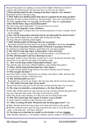 Because Rassendyll was standing in a forest in the middle of Ruritania in front of 
a person who looked exactly the same like him..( as if he was his double ) 
2-What did Rassendyll do after looking at the future king for a few minutes? 
Rassendyll bowed to the future king 
3- What differences did Rassendyll find when he examined his the king carefully? 
Although the king certainly looked very like Rassendyll , there were some differences. 
The king's mouth perhaps was less wide and Rassendyll's face was a little thinner. 
4-How did the future king welcome Rassendyll? 
The future king said to Rassendyll " It's good to meet you cousin! 
5-Show that the king had a sense of humour . 
He asked Rassendyll to forgive him if he seemed surprised as it wasn't everyday that he 
saw his double 
6- How was the king modest and kind when he met Rassendyll for the first time ? 
The king told Rassendyll that he couldn't help looking like the king. 
The king offered to help Rassendyll happily. 
7- What did Rassendyll tell the king where he was going? 
Rassendyll told him the king that he was going to Strelsau to attend the coronation. 
8- Why did the king smile when Rassendyll tell him he was going to Strelsau? 
He smiled as he asked what Michael would think if he saw them together . 
9- Why did Fritz and Sapt object to Rassendyll's visit to Strelsau? 
They thought it wouldn't be a good idea for Mr Rassendyll to visit Strelsau now. 
10- Why did Rassendyll want leave Ruritania at once ? 
Rassendyll wanted to leave Ruritania in order not to worry the king but the kind king 
invited him to eat with him that night in the hunting lodge 
11 – How was the king similar to Rassendyll in names , too ? 
They had the same first name ( Rudolf Elphberg ) and ( Rudolf Rassendyll ) 
12- Where did the king and Rassendyll have their dinner ? 
In a small wooden hunting lodge between trees which Michael used for hunting. 
13- Who brought the dinner ? 
Josef ( the king's servant ) showed them to a dining room where a table had been laid 
out with generous amounts of delicious food 
14- Why did Rassendyll eat a lot ? 
Rassendyll ate a lot as he was hungry after the long walk and the food was delicious. 
15 – Why didn't Fritz and Sapt eat too much? 
Because they had to get up at six the next day morning and they had a lot of events. 
16- The king was insatiable نهم and gluttonous شره for food .Illustrate? 
a)when Sapt told him about the early start the next day the king told him that good food 
was more important than sleep. ( The king loved food very much) 
b)The king ate the cakes hungrily as if they were the first thing he had eaten 
17- Why did Colonel Sapt and Captain Fritz have to go to Zenda? 
To bring a guard of soldiers to take the king to the station. 
18 - What two things did Duke Michael do that the King appreciated ? قدّرها 
a) Duke Michael invited the king to hunt in his land and let him use his guards. 
b) Michael ordered Josef to give the king some delicious cakes to eat at the end of his 
meal . so the king said " well done, Michael." 
19- The king was so kind that he couldn't see his brother's evil act .Explain. 
Duke Michael exploited أستغلا his brother's kindness and his weakness for good food 
MrAhmed Farouk 25 Tel0186206087 
 